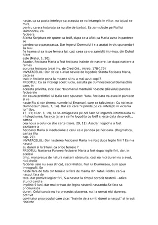 naste, ca sa poata intelege ca aceasta se va intampla in viitor, ea totusi se
mira,
pentru ca era hotarata sa nu stie de barbat. Ea zamisleste pe Fiul lui
Dumnezeu, ca
fecioara.
Sfanta Scriptura ne spune ca Iosif, dupa ce a aflat ca Maria avea in pantece
se
gandea sa o paraseasca. Dar ingerul Domnului i s-a aratat in vis spunandu-i
sa nu-i
fie teama si sa ia pe femeia lui, caci ceea ce s-a zamislit intr-insa, din Duhul
Sfant
este (Matei, 1, 20).
Asadar, Fecioara Maria a fost fecioara inainte de nastere, iar dupa nastere a
ramas
pururea fecioara (vezi Inv. de Cred Ort., intreb. 178-179)
INVATACELUL: Dar de ce a avut nevoie de logodnic Sfanta Fecioara Maria,
daca ea
trait in feciorie pana la moarte si nu a mai avut copii?
PREOTUL: Ca sa intelegi acest lucru, asculta pe dumnezeiescul Damaschin
care, in
aceasta privinta, zice asa: "Dusmanul mantuirii noastre (diavolul) pandea
fecioarele
din cauza profetiei lui Isaia care spusese: "Iata, Fecioara va avea in pantece
si va
naste Fiu si vor chema numele lui Emanuel, care se talcuieste : Cu noi este
Dumnezeu" (Isaia, 7, 14). Dar cel care "ii prinde pe cei intelepti in viclenia
lor" (Iov,
15, 13; I Cor. 3, 19), ca sa amageasca pe cel care se ingamfa intotdeauna cu
intelepciunea, face ca tanara sa fie logodita cu Iosif si este data de preoti..,
cartea
cea noua a celui ce stie carte (Isaia, 29, 11). Asadar, logodna a fost
pazitoare a
Fecioarei Maria si inselaciune a celui ce o pandea pe Fecioara. (Dogmatica,
partea IVa
cap. 27).
INVATACELUL: Dar nasterea Fecioarei Maria n-a fost dupa legile firii ? Ea n-a
nascut
eu dureri si la 9 luni. ca orice femeie ?
PREOTUL: Nasterea Pururea-fecioarei Maria a fost dupa legile firii, dar, in
acelasi
timp, mai presus de natura nasterii obisnuite, caci ea nici dureri nu a avut,
nici cheile
fecioriei sale nu s-au stricat, caci Hristos, Fiul lui Dumnezeu, cum spun
imnografii. Se
naste fara de tata din femeie si fara de mama din Tatal. Pentru ca S-a
nascut fara de
tata, dar potrivit legilor firii, S-a nascut la timpul sorocit nasterii - adica
atunci cand a
implinit 9 luni, dar mai presus de legea nasterii nascandu-Se fara sa
pricinuiasca
dureri. Celui caruia nu i-a precedat placerea, nu i-a urmat nici durerea,
potrivit
cuvintelor proorocului care zice: "Inainte de a simti dureri a nascut" si iarasi:
"inainte
 