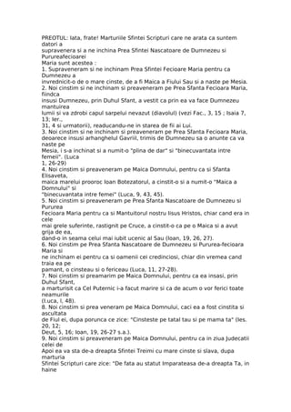 PREOTUL: Iata, frate! Marturiile Sfintei Scripturi care ne arata ca suntem
datori a
supravenera si a ne inchina Prea Sfintei Nascatoare de Dumnezeu si
Purureafecioarei
Maria sunt acestea :
1. Supraveneram si ne inchinam Prea Sfintei Fecioare Maria pentru ca
Dumnezeu a
invrednicit-o de o mare cinste, de a fi Maica a Fiului Sau si a naste pe Mesia.
2. Noi cinstim si ne inchinam si preaveneram pe Prea Sfanta Fecioara Maria,
fiindca
insusi Dumnezeu, prin Duhul Sfant, a vestit ca prin ea va face Dumnezeu
mantuirea
lumii si va zdrobi capul sarpelui nevazut (diavolul) (vezi Fac., 3, 15 ; Isaia 7,
13; Ier.,
31, 4 si urmatorii), readucandu-ne in starea de fii ai Lui.
3. Noi cinstim si ne inchinam si preaveneram pe Prea Sfanta Fecioara Maria,
deoarece insusi arhanghelul Gavriil, trimis de Dumnezeu sa o anunte ca va
naste pe
Mesia, i s-a inchinat si a numit-o "plina de dar" si "binecuvantata intre
femeii". (Luca
1, 26-29)
4. Noi cinstim si preaveneram pe Maica Domnului, pentru ca si Sfanta
Elisaveta,
maica marelui prooroc Ioan Botezatorul, a cinstit-o si a numit-o "Maica a
Domnului" si
"binecuvantata intre femei" (Luca, 9, 43, 45).
5. Noi cinstim si preaveneram pe Prea Sfanta Nascatoare de Dumnezeu si
Pururea
Fecioara Maria pentru ca si Mantuitorul nostru Iisus Hristos, chiar cand era in
cele
mai grele suferinte, rastignit pe Cruce, a cinstit-o ca pe o Maica si a avut
grija de ea,
dand-o in seama celui mai iubit ucenic al Sau (Ioan, 19, 26, 27).
6. Noi cinstim pe Prea Sfanta Nascatoare de Dumnezeu si Pururea-fecioara
Maria si
ne inchinam ei pentru ca si oamenii cei credinciosi, chiar din vremea cand
traia ea pe
pamant, o cinsteau si o fericeau (Luca, 11, 27-28).
7. Noi cinstim si preamarim pe Maica Domnului, pentru ca ea insasi, prin
Duhul Sfant,
a marturisit ca Cel Puternic i-a facut marire si ca de acum o vor ferici toate
neamurile
(I.uca, l, 48).
8. Noi cinstim si prea veneram pe Maica Domnului, caci ea a fost cinstita si
ascultata
de Fiul ei, dupa porunca ce zice: "Cinsteste pe tatal tau si pe mama ta" (Ies.
20, 12;
Deut, 5, 16; Ioan, 19, 26-27 s.a.).
9. Noi cinstim si preaveneram pe Maica Domnului, pentru ca in ziua Judecatii
celei de
Apoi ea va sta de-a dreapta Sfintei Treimi cu mare cinste si slava, dupa
marturia
Sfintei Scripturi care zice: "De fata au statut Imparateasa de-a dreapta Ta, in
haine
 