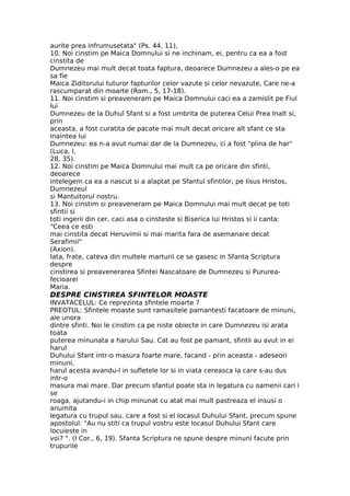 aurite prea infrumusetata" (Ps. 44, 11),
10. Noi cinstim pe Maica Domnului si ne inchinam, ei, pentru ca ea a fost
cinstita de
Dumnezeu mai mult decat toata faptura, deoarece Dumnezeu a ales-o pe ea
sa fie
Maica Ziditorului tuturor fapturilor celor vazute si celor nevazute, Care ne-a
rascumparat din moarte (Rom., 5, 17-18).
11. Noi cinstim si preaveneram pe Maica Domnului caci ea a zamislit pe Fiul
lui
Dumnezeu de la Duhul Sfant si a fost umbrita de puterea Celui Prea Inalt si,
prin
aceasta, a fost curatita de pacate mai mult decat oricare alt sfant ce sta
inaintea lui
Dumnezeu: ea n-a avut numai dar de la Dumnezeu, ci a fost "plina de har"
(Luca, l,
28, 35).
12. Noi cinstim pe Maica Domnului mai mult ca pe oricare din sfinti,
deoarece
intelegem ca ea a nascut si a alaptat pe Sfantul sfintilor, pe Iisus Hristos,
Dumnezeul
si Mantuitorul nostru.
13. Noi cinstim si preaveneram pe Maica Domnului mai mult decat pe toti
sfintii si
toti ingerii din cer, caci asa o cinsteste si Biserica lui Hristos si ii canta:
"Ceea ce esti
mai cinstita decat Heruvimii si mai marita fara de asemanare decat
Serafimii"
(Axion).
Iata, frate, cateva din multele marturii ce se gasesc in Sfanta Scriptura
despre
cinstirea si preavenerarea Sfintei Nascatoare de Dumnezeu si Pururea-
fecioarei
Maria.
DESPRE CINSTIREA SFINTELOR MOASTE
INVATACELUL: Ce reprezinta sfintele moarte ?
PREOTUL: Sfintele moaste sunt ramasitele pamantesti facatoare de minuni,
ale unora
dintre sfinti. Noi le cinstim ca pe niste obiecte in care Dumnezeu isi arata
toata
puterea minunata a harului Sau. Cat au fost pe pamant, sfintii au avut in ei
harul
Duhului Sfant intr-o masura foarte mare, facand - prin aceasta - adeseori
minuni,
harul acesta avandu-l in sufletele lor si in viata cereasca la care s-au dus
intr-o
masura mai mare. Dar precum sfantul poate sta in legatura cu oamenii cari i
se
roaga, ajutandu-i in chip minunat cu atat mai mult pastreaza el insusi o
anumita
legatura cu trupul sau, care a fost si el locasul Duhului Sfant, precum spune
apostolul: "Au nu stiti ca trupul vostru este locasul Duhului Sfant care
locuieste in
voi? ". (I Cor., 6, 19). Sfanta Scriptura ne spune despre minuni facute prin
trupurile
 
