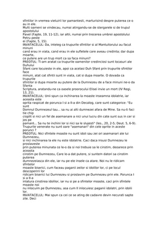 sfintilor in vremea vietuirii lor pamantesti, marturisind despre puterea ce o
au in ele.
Multi oameni se vindecau, numai atingandu-se de stergarele si de trupul
apostolului
Pavel (Fapte, 19, 11-12), iar altii, numai prin trecerea umbrei apostolului
Petru peste
ei (Fapte, 5, 15).
INVATACELUL: Da, inteleg ca trupurile sfintilor si al Mantuitorului au facut
minuni
cand erau in viata, cand erau in ele sufletele care aveau credinta; dar dupa
moarte,
ce putere are un trup mort ca sa faca minuni?
PREOTUL: Ti-am aratat ca trupurile oamenilor credinciosi sunt locasuri ale
Duhului
Sfant care locuieste in ele, apoi ca acelasi Duh Sfant prin trupurile sfintilor
face
minuni, atat cat sfintii sunt in viata, cat si dupa moarte. O dovada ca
trupurile
sfintilor si dupa moarte au putere de la Dumnezeu de a face minuni ne-o da
Sfanta
Scriptura, aratandu-ne ca oasele proorocului Elisei invie un mort (IV Regi,
13, 21).
INVATACELUL: Unii spun ca inchinarea la moaste inseamna idolatrie, iar
aceasta este
oprita raspicat de porunca I si a II-a din Decalog, care sunt categorice: "Eu
sunt
Domnul Dumnezeul tau... sa nu ai alti dumnezei afara de Mine. Sa nu-ti faci
tie chip
cioplit si nici un fel de asemanare a nici unui lucru din cate sunt sus in cer si
jos pe
pamant... Sa nu te inchini lor si nici sa le slujesti" (Ies., 20, 2-5; Deut. 5, 6-9).
Trupurile venerate nu sunt oare "asemanari" din cele oprite in aceste
porunci ?
PREOTUL: Nici sfintele moaste nu sunt idoli sau zei ori asemanari ale lui
Dumnezeu,
si nici inchinarea la ele nu este idolatrie. Caci daca insusi Dumnezeu le
proslaveste
prin puterea minunata ce le-o da si noi trebuie sa le cinstim, deoarece prin
aceasta
cinstim pe Dumnezeu, Care le-a dat putere, si suntem datori sa cinstim
puterea
dumnezeiasca din ele, iar nu pe ele insele ca atare. Noi nu le ridicam
sfintelor
moaste biserici, cum faceau paganii zeilor si idolilor lor, ci pe locul
descoperirii lor
ridicam biserici lui Dumnezeu si proslavim pe Dumnezeu prin ele. Porunca I
si a II-a
inlatura cinstirea idolilor, iar nu si pe a sfintelor moaste, caci prin sfintele
moaste noi
nu inlocuim pe Dumnezeu, asa cum Il inlocuiesc paganii idolatri, prin idolii
lor.
INVATACELUL: Mai spun ca cei ce se ating de cadavre devin necurati sapte
zile. Deci
 