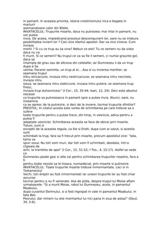 in pamant. In aceasta privinta, istoria crestinismului inca e bogata in
marturii
asemanatoare celor din Biblie.
INVATACELUL: Trupurile moarte, daca nu putrezesc mai intai in pamant, nu
vor putea
invia. De aceea, impiedicand procesul descompunerii lor, oare nu se inlatura
posibilitatea invierii lor ? Caci zice sfantul apostol: Dar va zice cineva: Cum
inviaza
mortii ? Si cu ce trup au sa vina? Nebun ce esti! Tu ce semeni nu da viata
daca nu va
fi murit. Si ce semeni? Nu trupul ce va sa fie il semeni, ci numai graunte gol,
daca se
intampla de grau sau de altceva din celelalte; iar Dumnezeu ii da un trup
dupa a Sa
vointa; fiecarei seminte, un trup al ei... Asa si cu invierea mortilor; se
seamana trupul
intru stricaciune, inviaza intru nestricaciune; se seamana intru necinste,
inviaza intru
slava; se seamana intru slabiciune, inviaza intru putere; se seamana trup
firesc,
inviaza trup duhovnicesc" (I Cor., 15, 35-44; Ioan, 12, 24). Deci este absolut
necesar
ca trupurile sa putrezeasca in pamant spre a putea invia. Atunci, oare, nu
inseamna
ca se opresc de la putrezire, si deci de la inviere, tocmai trupurile sfintilor?
PREOTUL; In citatul acesta este vorba de schimbarea pe care trebuie sa o
sufere
toate trupurile pentru a putea trece, din timp, in vesnicie, adica pentru a
putea fi
adaptate vesniciei. Schimbarea aceasta se face de obicei prin moarte.
Totusi, sunt si
exceptii de la aceasta regula, ca Ilie si Enoh, dupa cum ai vazut, si acestia
sunt
schimbati la trup, fara sa fi trecut prin moarte, precum apostolul zice: "Iata,
taina va
spun voua: Nu toti vom muri, dar toti vom fi schimbati, deodata, intr-o
clipeala de
ochi, la trambita de apoi" (I Cor,, 15, 51-52; I Tes., 4, 15-17). Astfel se vede
ca
Dumnezeu poate gasi si alte cai pentru schimbarea trupurilor noastre, fara a
fi
pentru toate nevoie sa le treaca, numaidecat, prin moarte si putrezire.
INVATACELUL: Toate trupurile moarte trebuie inmormantate, caci si in
Testamentul
Vechi, toti dreptii au fost inmormantati iar uneori trupurile lor au fost chiar
ascunse
tocmai pentru a nu fi venerate. Asa de pilda, despre trupul lui Moise aflam
urmatoarele: "Si a murit Moise, robul lui Dumnezeu, acolo, in pamantul
Moabului,
dupa cuvantul Domnului, si a fost ingropat in vale in pamantul Moabului, in
fata Bet-
Peorului, dar nimeni nu stie mormantul lui nici pana in ziua de astazi" (Deut.
34, 5-6).
 