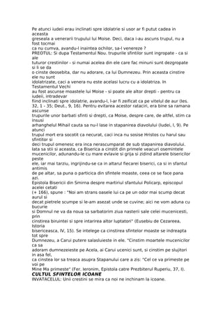 Pe atunci iudeii erau inclinati spre idolatrie si usor ar fi putut cadea in
aceasta
greseala a venerarii trupului lui Moise. Deci, daca i-au ascuns trupul, nu a
fost tocmai
ca nu cumva, avandu-l inaintea ochilor, sa-l venereze ?
PREOTUL: Si dupa Testamentul Nou. trupurile sfintilor sunt ingropate - ca si
ale
tuturor crestinilor - si numai acelea din ele care fac minuni sunt dezgropate
si li se da
o cinste deosebita, dar nu adorare, ca lui Dumnezeu. Prin aceasta cinstire
ele nu sunt
idolatrizate, caci a venera nu este acelasi lucru cu a idolatriza. In
Testamentul Vechi
au fost ascunse moastele lui Moise - si poate ale altor drepti - pentru ca
iudeii, intradevar
fiind inclinati spre idolatrie, avandu-l, l-ar fi zeificat ca pe vitelul de aur (Ies.
32, 1 - 35; Deut., 9, 16). Pentru evitarea acestor rataciri, era bine sa ramana
ascunse
trupurile unor barbati sfinti si drepti, ca Moise, despre care, de altfel, stim ca
insusi
arhanghelul Mihail cauta sa nu-l lase in stapanirea diavolului (Iudei, l, 9). Pe
atunci
trupul mort era socotit ca necurat, caci inca nu sosise Hristos cu harul sau
sfintitor si
deci trupul omenesc era inca nerascumparat de sub stapanirea diavolului.
Iata sa stii si aceasta, ca Biserica a cinstit din primele veacuri osemintele
mucenicilor, adunandu-le cu mare evlavie si grija si zidind altarele bisericilor
peste
ele, iar mai tarziu, ingrijindu-se ca in altarul fiecarei biserici, ca si in sfantul
antimis
de pe altar, sa puna o particica din sfintele moaste, ceea ce se face pana
azi.
Epistola Bisericii din Smirna despre martiriul sfantului Policarp, episcopul
acelei cetati
(+ 166), spune : "Noi am strans oasele lui ca pe un odor mai scump decat
aurul si
decat pietrele scumpe si le-am asezat unde se cuvine; aici ne vom aduna cu
bucurie
si Domnul ne va da noua sa sarbatorim ziua nasterii sale celei mucenicesti,
prin
cinstirea biruintei si spre intarirea altor luptatori" (Eusebiu de Cezareea,
Istoria
bisericeasca, IV, 15). Se intelege ca cinstirea sfintelor moaste se indreapta
tot spre
Dumnezeu, a Carui putere salasluieste in ele. "Cinstim moartele mucenicilor
ca sa
adoram dumnezeieste pe Acela, ai Carui ucenici sunt, si cinstim pe slujitori
in asa fel,
ca cinstea lor sa treaca asupra Stapanului care a zis: "Cel ce va primeste pe
voi pe
Mine Ma primeste" (Fer. Ieronim, Epistola catre Prezbiterul Ruperiu, 37, I).
CULTUL SFINTELOR ICOANE
INVATACELUL: Unii crestini se mira ca noi ne inchinam la icoane.
 