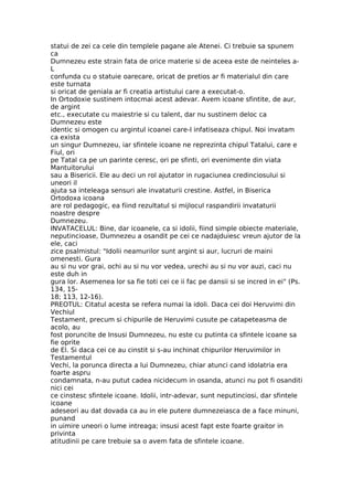 statui de zei ca cele din templele pagane ale Atenei. Ci trebuie sa spunem
ca
Dumnezeu este strain fata de orice materie si de aceea este de neinteles a-
L
confunda cu o statuie oarecare, oricat de pretios ar fi materialul din care
este turnata
si oricat de geniala ar fi creatia artistului care a executat-o.
In Ortodoxie sustinem intocmai acest adevar. Avem icoane sfintite, de aur,
de argint
etc., executate cu maiestrie si cu talent, dar nu sustinem deloc ca
Dumnezeu este
identic si omogen cu argintul icoanei care-I infatiseaza chipul. Noi invatam
ca exista
un singur Dumnezeu, iar sfintele icoane ne reprezinta chipul Tatalui, care e
Fiul, ori
pe Tatal ca pe un parinte ceresc, ori pe sfinti, ori evenimente din viata
Mantuitorului
sau a Bisericii. Ele au deci un rol ajutator in rugaciunea credinciosului si
uneori il
ajuta sa inteleaga sensuri ale invataturii crestine. Astfel, in Biserica
Ortodoxa icoana
are rol pedagogic, ea fiind rezultatul si mijlocul raspandirii invataturii
noastre despre
Dumnezeu.
INVATACELUL: Bine, dar icoanele, ca si idolii, fiind simple obiecte materiale,
neputincioase, Dumnezeu a osandit pe cei ce nadajduiesc vreun ajutor de la
ele, caci
zice psalmistul: "Idolii neamurilor sunt argint si aur, lucruri de maini
omenesti. Gura
au si nu vor grai, ochi au si nu vor vedea, urechi au si nu vor auzi, caci nu
este duh in
gura lor. Asemenea lor sa fie toti cei ce ii fac pe dansii si se incred in ei" (Ps.
134, 15-
18; 113, 12-16).
PREOTUL: Citatul acesta se refera numai la idoli. Daca cei doi Heruvimi din
Vechiul
Testament, precum si chipurile de Heruvimi cusute pe catapeteasma de
acolo, au
fost poruncite de Insusi Dumnezeu, nu este cu putinta ca sfintele icoane sa
fie oprite
de El. Si daca cei ce au cinstit si s-au inchinat chipurilor Heruvimilor in
Testamentul
Vechi, la porunca directa a lui Dumnezeu, chiar atunci cand idolatria era
foarte aspru
condamnata, n-au putut cadea nicidecum in osanda, atunci nu pot fi osanditi
nici cei
ce cinstesc sfintele icoane. Idolii, intr-adevar, sunt neputinciosi, dar sfintele
icoane
adeseori au dat dovada ca au in ele putere dumnezeiasca de a face minuni,
punand
in uimire uneori o lume intreaga; insusi acest fapt este foarte graitor in
privinta
atitudinii pe care trebuie sa o avem fata de sfintele icoane.
 