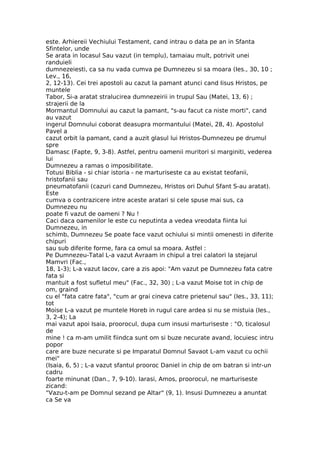 este. Arhiereii Vechiului Testament, cand intrau o data pe an in Sfanta
Sfintelor, unde
Se arata in locasul Sau vazut (in templu), tamaiau mult, potrivit unei
randuieli
dumnezeiesti, ca sa nu vada cumva pe Dumnezeu si sa moara (Ies., 30, 10 ;
Lev., 16,
2, 12-13). Cei trei apostoli au cazut la pamant atunci cand Iisus Hristos, pe
muntele
Tabor, Si-a aratat stralucirea dumnezeirii in trupul Sau (Matei, 13, 6) ;
strajerii de la
Mormantul Domnului au cazut la pamant, "s-au facut ca niste morti", cand
au vazut
ingerul Domnului coborat deasupra mormantului (Matei, 28, 4). Apostolul
Pavel a
cazut orbit la pamant, cand a auzit glasul lui Hristos-Dumnezeu pe drumul
spre
Damasc (Fapte, 9, 3-8). Astfel, pentru oamenii muritori si marginiti, vederea
lui
Dumnezeu a ramas o imposibilitate.
Totusi Biblia - si chiar istoria - ne marturiseste ca au existat teofanii,
hristofanii sau
pneumatofanii (cazuri cand Dumnezeu, Hristos ori Duhul Sfant S-au aratat).
Este
cumva o contrazicere intre aceste aratari si cele spuse mai sus, ca
Dumnezeu nu
poate fi vazut de oameni ? Nu !
Caci daca oamenilor le este cu neputinta a vedea vreodata fiinta lui
Dumnezeu, in
schimb, Dumnezeu Se poate face vazut ochiului si mintii omenesti in diferite
chipuri
sau sub diferite forme, fara ca omul sa moara. Astfel :
Pe Dumnezeu-Tatal L-a vazut Avraam in chipul a trei calatori la stejarul
Mamvri (Fac.,
18, 1-3); L-a vazut Iacov, care a zis apoi: "Am vazut pe Dumnezeu fata catre
fata si
mantuit a fost sufletul meu" (Fac., 32, 30) ; L-a vazut Moise tot in chip de
om, graind
cu el "fata catre fata", "cum ar grai cineva catre prietenul sau" (Ies., 33, 11);
tot
Moise L-a vazut pe muntele Horeb in rugul care ardea si nu se mistuia (Ies.,
3, 2-4); La
mai vazut apoi Isaia, proorocul, dupa cum insusi marturiseste : "O, ticalosul
de
mine ! ca m-am umilit fiindca sunt om si buze necurate avand, locuiesc intru
popor
care are buze necurate si pe Imparatul Domnul Savaot L-am vazut cu ochii
mei"
(Isaia, 6, 5) ; L-a vazut sfantul prooroc Daniel in chip de om batran si intr-un
cadru
foarte minunat (Dan., 7, 9-10). Iarasi, Amos, proorocul, ne marturiseste
zicand:
"Vazu-t-am pe Domnul sezand pe Altar" (9, 1). Insusi Dumnezeu a anuntat
ca Se va
 