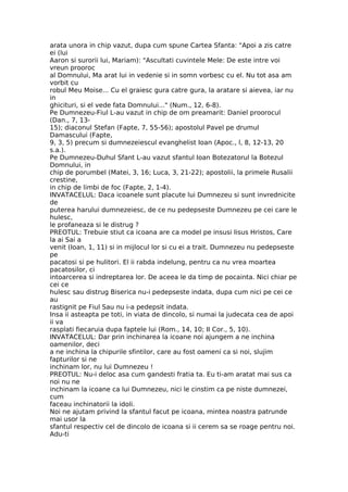 arata unora in chip vazut, dupa cum spune Cartea Sfanta: "Apoi a zis catre
ei (lui
Aaron si surorii lui, Mariam): "Ascultati cuvintele Mele: De este intre voi
vreun prooroc
al Domnului, Ma arat lui in vedenie si in somn vorbesc cu el. Nu tot asa am
vorbit cu
robul Meu Moise... Cu el graiesc gura catre gura, la aratare si aievea, iar nu
in
ghicituri, si el vede fata Domnului..." (Num., 12, 6-8).
Pe Dumnezeu-Fiul L-au vazut in chip de om preamarit: Daniel proorocul
(Dan., 7, 13-
15); diaconul Stefan (Fapte, 7, 55-56); apostolul Pavel pe drumul
Damascului (Fapte,
9, 3, 5) precum si dumnezeiescul evanghelist Ioan (Apoc., l, 8, 12-13, 20
s.a.).
Pe Dumnezeu-Duhul Sfant L-au vazut sfantul Ioan Botezatorul la Botezul
Domnului, in
chip de porumbel (Matei, 3, 16; Luca, 3, 21-22); apostolii, la primele Rusalii
crestine,
in chip de limbi de foc (Fapte, 2, 1-4).
INVATACELUL: Daca icoanele sunt placute lui Dumnezeu si sunt invrednicite
de
puterea harului dumnezeiesc, de ce nu pedepseste Dumnezeu pe cei care le
hulesc,
le profaneaza si le distrug ?
PREOTUL: Trebuie stiut ca icoana are ca model pe insusi Iisus Hristos, Care
la ai Sai a
venit (Ioan, 1, 11) si in mijlocul lor si cu ei a trait. Dumnezeu nu pedepseste
pe
pacatosi si pe hulitori. El ii rabda indelung, pentru ca nu vrea moartea
pacatosilor, ci
intoarcerea si indreptarea lor. De aceea le da timp de pocainta. Nici chiar pe
cei ce
hulesc sau distrug Biserica nu-i pedepseste indata, dupa cum nici pe cei ce
au
rastignit pe Fiul Sau nu i-a pedepsit indata.
Insa ii asteapta pe toti, in viata de dincolo, si numai la judecata cea de apoi
ii va
rasplati fiecaruia dupa faptele lui (Rom., 14, 10; II Cor., 5, 10).
INVATACELUL: Dar prin inchinarea la icoane noi ajungem a ne inchina
oamenilor, deci
a ne inchina la chipurile sfintilor, care au fost oameni ca si noi, slujim
fapturilor si ne
inchinam lor, nu lui Dumnezeu !
PREOTUL: Nu-i deloc asa cum gandesti fratia ta. Eu ti-am aratat mai sus ca
noi nu ne
inchinam la icoane ca lui Dumnezeu, nici le cinstim ca pe niste dumnezei,
cum
faceau inchinatorii la idoli.
Noi ne ajutam privind la sfantul facut pe icoana, mintea noastra patrunde
mai usor la
sfantul respectiv cel de dincolo de icoana si ii cerem sa se roage pentru noi.
Adu-ti
 