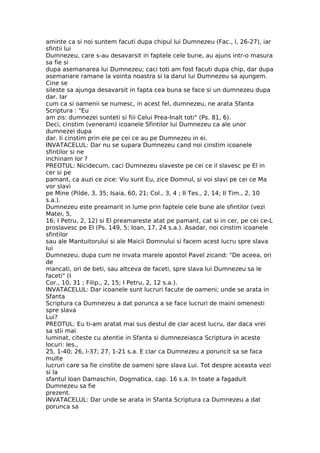 aminte ca si noi suntem facuti dupa chipul lui Dumnezeu (Fac., l, 26-27), iar
sfintii lui
Dumnezeu, care s-au desavarsit in faptele cele bune, au ajuns intr-o masura
sa fie si
dupa asemanarea lui Dumnezeu; caci toti am fost facuti dupa chip, dar dupa
asemanare ramane la vointa noastra si la darul lui Dumnezeu sa ajungem.
Cine se
sileste sa ajunga desavarsit in fapta cea buna se face si un dumnezeu dupa
dar. Iar
cum ca si oamenii se numesc, in acest fel, dumnezeu, ne arata Sfanta
Scriptura : "Eu
am zis: dumnezei sunteti si fiii Celui Prea-Inalt toti" (Ps. 81, 6).
Deci, cinstim (veneram) icoanele Sfintilor lui Dumnezeu ca ale unor
dumnezei dupa
dar. Ii cinstim prin ele pe cei ce au pe Dumnezeu in ei.
INVATACELUL: Dar nu se supara Dumnezeu cand noi cinstim icoanele
sfintilor si ne
inchinam lor ?
PREOTUL: Nicidecum, caci Dumnezeu slaveste pe cei ce il slavesc pe El in
cer si pe
pamant, ca auzi ce zice: Viu sunt Eu, zice Domnul, si voi slavi pe cei ce Ma
vor slavi
pe Mine (Pilde, 3, 35; Isaia, 60, 21; Col., 3, 4 ; II Tes., 2, 14; II Tim., 2, 10
s.a.).
Dumnezeu este preamarit in lume prin faptele cele bune ale sfintilor (vezi
Matei, 5,
16; I Petru, 2, 12) si El preamareste atat pe pamant, cat si in cer, pe cei ce-L
proslavesc pe El (Ps. 149, 5; Ioan, 17, 24 s.a.). Asadar, noi cinstim icoanele
sfintilor
sau ale Mantuitorului si ale Maicii Domnului si facem acest lucru spre slava
lui
Dumnezeu, dupa cum ne invata marele apostol Pavel zicand: "De aceea, ori
de
mancati, ori de beti, sau altceva de faceti, spre slava lui Dumnezeu sa le
faceti" (I
Cor., 10, 31 ; Filip., 2, 15; I Petru, 2, 12 s.a.).
INVATACELUL: Dar icoanele sunt lucruri facute de oameni; unde se arata in
Sfanta
Scriptura ca Dumnezeu a dat porunca a se face lucruri de maini omenesti
spre slava
Lui?
PREOTUL: Eu ti-am aratat mai sus destul de clar acest lucru, dar daca vrei
sa stii mai
luminat, citeste cu atentie in Sfanta si dumnezeiasca Scriptura in aceste
locuri: Ies.,
25, 1-40; 26, l-37; 27, 1-21 s.a. E clar ca Dumnezeu a poruncit sa se faca
multe
lucruri care sa fie cinstite de oameni spre slava Lui. Tot despre aceasta vezi
si la
sfantul Ioan Damaschin, Dogmatica, cap. 16 s.a. In toate a fagaduit
Dumnezeu sa fie
prezent.
INVATACELUL: Dar unde se arata in Sfanta Scriptura ca Dumnezeu a dat
porunca sa
 