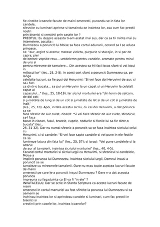 fie cinstite icoanele facute de maini omenesti, punandu-se in fata lor
candele,
sfesnice cu luminari aprinse si tamaindu-se inaintea lor, asa cum fac preotii
nostri
prin biserici si crestinii prin casele lor ?
PREOTUL: Eu despre aceasta ti-am aratat mai sus, dar ca sa tii minte mai cu
intemeiere, asculta :
Dumnezeu a poruncit lui Moise sa faca cortul adunarii, cerand sa I se aduca
prinoase,
ca: "aur, argint si arama; matase violeta, purpurie si stacojie, in si par de
capra; piei
de berbec vopsite rosu... untdelemn pentru candele, aromate pentru mirul
de uns si
pentru miresme de tamaiere... Din acestea sa-Mi faci locas sfant si voi locui
in
mijlocul lor" (Ies., 25, 2-8). in acest cort sfant a poruncit Dumnezeu ca, pe
langa
celelalte lucruri, sa fie pusi doi Heruvimi: "Si vei face doi Heruvimi de aur; si
sa-i faci
ca dintr-o bucata... sa pui un Heruvim la un capat si un Heruvim la celalalt
capat al
capacului..." (Ies., 25, 18-19). Iar sicriul marturiei era "din lemn de salcam,
de doi coti
si jumatate de lung si de un cot si jumatate de lat si de un cot si jumatate de
inalt"
(Ies., 25, 10). Apoi, in fata acestui sicriu, cu cei doi Heruvimi, a dat porunca
sa se
faca sfesnic de aur curat, zicand: "Si vei face sfesnic de aur curat, sfesnicul
sa-l faca
batut in ciocan, fusul, bratele, cupele, nodurile si florile lui sa fie dintr-o
bucata" (Ies.,
25, 31-32). Dar nu numai sfesnic a poruncit sa se faca inaintea sicriului celui
cu
Heruvimi, ci si candele: "Si vei face sapte candele si vei pune in ele festile
ca sa
lumineze latura din fata lui" (Ies., 25, 37); si iarasi: "Vei pune candelele si la
altarul
de aur al tamaierii, inaintea sicriului marturiei" (Ies., 40, 4-5).
Facand cortul marturiei si sicriul Legii cu Heruvimi, si sfesnicul si candelele,
Moise a
implinit porunca lui Dumnezeu, inaintea sicriului Legii, Domnul insusi a
poruncit sa se
tamaieze cu miresmele tamaierii. Oare nu erau toate acestea lucruri facute
de maini
omenesti pe care le-a poruncit insusi Dumnezeu ? Oare n-a dat aceasta
porunca
impreuna cu fagaduinta ca El va fi "in ele" ?
INVATACELUL: Dar se scrie in Sfanta Scriptura ca aceste lucruri facute de
maini
omenesti in cortul marturiei au fost sfintite la porunca lui Dumnezeu si ca
oamenii se
inchinau inaintea lor si aprindeau candele si luminari, cum fac preotii in
biserici si
crestinii prin casele lor, inaintea icoanelor?
 