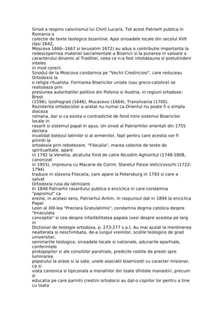 Sinod a respins calvinismul lui Chiril Lucaris. Tot acest Patriarh publica in
Romania o
colectie de texte teologice bizantine. Apoi sinoadele locale din secolul XVII
(Iasi 1642,
Moscova 1666--1667 si Ierusalim 1672) au adus o contributie importanta la
redescoperirea materiei sacramentale a Bisericii si la punerea in valoare a
caracterului dinamic al Traditiei, ceea ce n-a fost intotdeauna si pretutindeni
inteles
in mod corect.
Sinodul de la Moscova condamna pe "Vechii Credinciosi", care reduceau
Ortodoxia la
o religie ritualista. Formarea Bisericilor uniate (sau greco-catolice) se
realizeaza prin
presiunea autoritatilor politice din Polonia si Austria, in regiuni ortodoxe:
Brest
(1596), Uzohograd (1646), Mucacevo (1664), Transilvania (1700).
Rezistenta ortodocsilor a aratat nu numai ca Orientul nu poate fi o simpla
dioceza
romana, dar si ca exista o contradictie de fond intre sistemul Bisericilor
locale in
rasarit si sistemul papal in apus. Un sinod al Patriarhilor orientali din 1755
declara
invalidat botezul latinilor si al armenilor, fapt pentru care acestia vor fi
primiti la
ortodoxie prin rebotezare. "Filocalia", marea colectie de texte de
spiritualitate, apare
in 1792 la Venetia, alcatuita fiind de catre Nicodim Aghioritul (1748-1808,
canonizat
in 1955), impreuna cu Macarie de Corint. Staretul Paisie Velicicovschi (1722-
1794)
traduce in slavona Filocalia, care apare la Petersburg in 1793 si care a
salvat
Ortodoxia rusa da latinizare.
In 1848 Patriarhii rasaritului publica o enciclica in care condamna
"papismul" ca
erezie, in acelasi sens, Patriarhul Antim, in raspunsul dat in 1894 la enciclica
Papei
Leon al XIII-lea "Preclara Gratulatimis", condamna dogma catolica despre
"Imaculata
conceptie" si cea despre infailibilitatea papala (vezi despre acestea pe larg
in
Dictionar de teologie ortodoxa, p. 273-277 s.a.). Au mai ajutat la mentinerea
nealterata si neschimbata, de-a lungul vremilor, scolile teologice de grad
universitar,
seminariile teologice, sinoadele locale si nationale, adunarile eparhiale,
conferintele
protopopilor si ale consiliilor parohiale, predicile rostite de preoti spre
luminarea
poporului la orase si la sate, unele asociatii bisericesti cu caracter misionar,
ca si
viata canonica si tipiconala a monahilor din toate sfintele manastiri, precum
si
educatia pe care parintii crestini ortodocsi au dat-o copiilor lor pentru a tine
cu toata
 