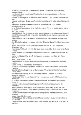 PREOTUL: Auzi ce zice Dumnezeu lui Moise: "Si vei face untul de lemn,
ungere sfanta,
mir alcatuit dupa mestesugul facatorului de aromate; acesta va fi mirul
pentru sfanta
ungere; si vei unge cu el cortul adunarii, chivotul Legii si toate lucrurile din
cort,
masa si toate cele de pe ea, sfesnicul si toate lucrurile lui si altarul tamaierii.
De
asemenea, si altarul arderilor de tot si toate lucrurile lui si baia si
postamentul ei. Si
sa le sfintesti pe acestea si va fi sfintire mare: Tot ce se va atinge de ele se
va sfinti"
(Ies., 30, 25-29).
INVATACELUL: Dar unde se scrie ca oamenii sa se inchine la aceste, lucruri?
PREOTUL: Daca, ai fi citit cu atentie Sfanta Scriptura, nu mai era nevoie sa
ma intrebi
aceste lucruri. Dar si la aceasta intrebare iti voi raspunde cat mai pe scurt.
Auzi ce
zice Sfanta Scriptura in aceasta privinta: "Si sculandu-se David de la pamant
s-a
spalat si s-a uns si si-a schimbat hainele si intrand in Casa Domnului
(biserica), s-a
inchinat Lui" (II Regi, 12, 20). Dar auzi si de Iisus al lui Navi, care "si-a sfasiat
hainele
sale si a cazut cu fata la pamant inaintea chivotului Domnului si au stat asa
pana
seara, el si batranii lui Israel, si si-au pus cenusa pe capetele lor" (Iosua
Navi, 7, 6;
Num., 20, 6; Apoc., 19, 4).
INVATACELUL: Unde se vorbeste insa de aprinderea lumanarilor inaintea
acestor
lucruri sfinte, la porunca lui Dumnezeu ?
PREOTUL: Auzi ce spune Sfanta Scriptura in privinta aprinderii lumanarilor
inaintea
locurilor sfintite, la porunca lui Dumnezeu: "Porunceste fiilor lui Israel sa
aduca la tine
untdelemn de masline, curat si limpede, pentru candele, ca sa arda
sfesnicul pururea
inaintea perdelei in cortul adunarii si-l vor aprinde Aaron si fiii lui, inaintea
Domnului,
ca sa arda totdeauna de seara pana dimineata. Acesta este asezamant
vesnic in
neamul vostru. Candelele sa le puna in sfesnicul cel de aur curat de
dinaintea
Domnului ca sa arda sfesnicul de seara pana dimineata" (Lev., 24, l-4).
Si in alt loc scrie asa: "Cand va aprinde Aaron seara candelele, iar va arde
miresme.
Aceasta tamaiere neintrerupta se va face pururea inaintea Domnului, din
neam in
neam" (Ies., 30, 7-8, s.a.).
INVATACELUL: Dar unde se scrie in Sfanta Scriptura ca au voie crestinii sa
tina aceste
icoane sfintite prin casele lor? Daca sunt sfintite, nu trebuie ei sa le duca in
biserica,
 