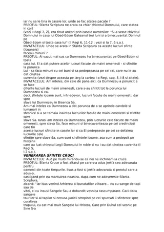 iar nu sa le tina in casele lor, unde se fac atatea pacate ?
PREOTUL: Sfanta Scriptura ne arata ca chiar chivotul Domnului, care statea
in cort
(vezi II Regi 7, 2), era tinut uneori prin casele oamenilor: "Si-a sezut chivotul
Domnului in casa lui Obed-Edom Gateanul trei luni si a binecuvantat Domnul
pe
Obed-Edom si toata casa lui" (II Regi 6, 11-12 ; vezi si la 7, 6 s.a.).
INVATACELUL: Unde se arata in Sfanta Scriptura ca aceste lucruri sfinte
(icoanele)
faceau minuni ?
PREOTUL: Ai vazut mai sus ca Dumnezeu l-a binecuvantat pe Obed-Edom si
toata
casa lui. El a dat putere acelor lucruri facute de maini omenesti - si sfintite
la porunca
Lui - sa faca minuni cu cei buni si sa pedepseasca pe cei rai, care nu le-au
dat cinstea
cuvenita (vezi despre aceasta pe larg la cartea I-a Regi, cap. 5, l-8 si altele).
INVATACELUL: Am inteles, din cele de pana aici, ca Dumnezeu a poruncit a
se face
diferite lucruri de maini omenesti, care s-au sfintit tot la porunca lui
Dumnezeu si ca,
deci, sfintele icoane sunt, intr-adevar, lucruri facute de maini omenesti, dar
spre
slava lui Dumnezeu in Biserica Sa.
Am mai inteles ca Dumnezeu a dat porunca de a se aprinde candele si
lumanari in
sfesnice si a se tamaia inaintea lucrurilor facute de maini omenesti si sfintite
spre
slava Sa. Iarasi am inteles ca Dumnezeu, prin lucrurile cele facute de maini
omenesti, spre slava Sa, face minuni si binecuvanteaza pe cei credinciosi
care tin
aceste lucruri sfintite in casele lor si ca El pedepseste pe cei ce defaima
lucrurile cele
sfintite spre slava Sa, cum sunt si sfintele icoane, asa cum a pedepsit pe
filistenii
care au luat chivotul Legii Domnului in robie si nu i-au dat cinstea cuvenita (I
Regi 5,
l-2 s.a.).
VENERAREA SFINTEI CRUCI
INVATACELUL: Aud pe multi mirandu-se ca noi ne inchinam la cruce.
PREOTUL: Sfanta Cruce a fost altarul pe care s-a adus jertfa cea adevarata
pentru
oamenii din toate timpurile. Iisus a fost si jertfa adevarata si preotul care a
adus-o,
castigand prin ea mantuirea noastra, dupa cum ne adevereste Sfanta
Scriptura,
zicand: "Iar Isus venind Arhiereu al bunatatilor viitoare... nu cu sange de tapi
sau de
vitei, ci cu insusi Sangele Sau a dobandit vesnica rascumparare. Caci daca
sangele
taurilor si al tapilor si cenusa junicii stropind pe cei spurcati ii sfinteste spre
curatirea
trupului, cu cat mai mult Sangele lui Hristos, Care prin Duhul cel vesnic pe
Sine S-a
 