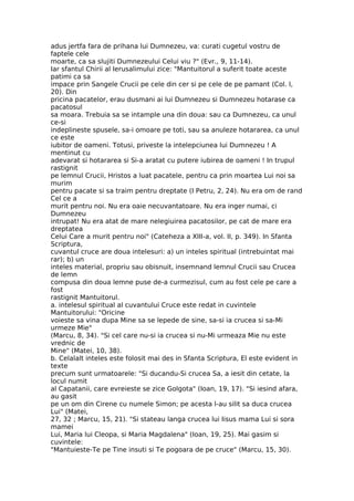 adus jertfa fara de prihana lui Dumnezeu, va: curati cugetul vostru de
faptele cele
moarte, ca sa slujiti Dumnezeului Celui viu ?" (Evr., 9, 11-14).
Iar sfantul Chirii al Ierusalimului zice: "Mantuitorul a suferit toate aceste
patimi ca sa
impace prin Sangele Crucii pe cele din cer si pe cele de pe pamant (Col. l,
20). Din
pricina pacatelor, erau dusmani ai lui Dumnezeu si Dumnezeu hotarase ca
pacatosul
sa moara. Trebuia sa se intample una din doua: sau ca Dumnezeu, ca unul
ce-si
indeplineste spusele, sa-i omoare pe toti, sau sa anuleze hotararea, ca unul
ce este
iubitor de oameni. Totusi, priveste la intelepciunea lui Dumnezeu ! A
mentinut cu
adevarat si hotararea si Si-a aratat cu putere iubirea de oameni ! In trupul
rastignit
pe lemnul Crucii, Hristos a luat pacatele, pentru ca prin moartea Lui noi sa
murim
pentru pacate si sa traim pentru dreptate (I Petru, 2, 24). Nu era om de rand
Cel ce a
murit pentru noi. Nu era oaie necuvantatoare. Nu era inger numai, ci
Dumnezeu
intrupat! Nu era atat de mare nelegiuirea pacatosilor, pe cat de mare era
dreptatea
Celui Care a murit pentru noi" (Cateheza a XIII-a, vol. II, p. 349). In Sfanta
Scriptura,
cuvantul cruce are doua intelesuri: a) un inteles spiritual (intrebuintat mai
rar); b) un
inteles material, propriu sau obisnuit, insemnand lemnul Crucii sau Crucea
de lemn
compusa din doua lemne puse de-a curmezisul, cum au fost cele pe care a
fost
rastignit Mantuitorul.
a. intelesul spiritual al cuvantului Cruce este redat in cuvintele
Mantuitorului: "Oricine
voieste sa vina dupa Mine sa se lepede de sine, sa-si ia crucea si sa-Mi
urmeze Mie"
(Marcu, 8, 34). "Si cel care nu-si ia crucea si nu-Mi urmeaza Mie nu este
vrednic de
Mine" (Matei, 10, 38).
b. Celalalt inteles este folosit mai des in Sfanta Scriptura, El este evident in
texte
precum sunt urmatoarele: "Si ducandu-Si crucea Sa, a iesit din cetate, la
locul numit
al Capatanii, care evreieste se zice Golgota" (Ioan, 19, 17). "Si iesind afara,
au gasit
pe un om din Cirene cu numele Simon; pe acesta l-au silit sa duca crucea
Lui" (Matei,
27, 32 ; Marcu, 15, 21). "Si stateau langa crucea lui Iisus mama Lui si sora
mamei
Lui, Maria lui Cleopa, si Maria Magdalena" (Ioan, 19, 25). Mai gasim si
cuvintele:
"Mantuieste-Te pe Tine insuti si Te pogoara de pe cruce" (Marcu, 15, 30).
 