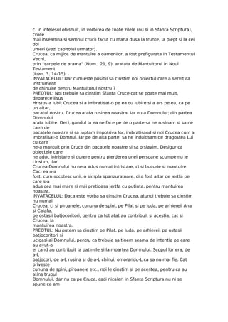 c. in intelesul obisnuit, in vorbirea de toate zilele (nu si in Sfanta Scriptura),
cruce
mai inseamna si semnul crucii facut cu mana dusa la frunte, la piept si la cei
doi
umeri (vezi capitolul urmator).
Crucea, ca mijloc de mantuire a oamenilor, a fost prefigurata in Testamentul
Vechi,
prin "sarpele de arama" (Num., 21, 9), aratata de Mantuitorul in Noul
Testament
(Ioan, 3, 14-15). .
INVATACELUL: Dar cum este posibil sa cinstim noi obiectul care a servit ca
instrument
de chinuire pentru Mantuitorul nostru ?
PREOTUL: Noi trebuie sa cinstim Sfanta Cruce cat se poate mai mult,
deoarece Iisus
Hristos a iubit Crucea si a imbratisat-o pe ea cu iubire si a ars pe ea, ca pe
un altar,
pacatul nostru. Crucea arata rusinea noastra, iar nu a Domnului; din partea
Domnului
arata iubire. Deci, gandul la ea ne face pe de o parte sa ne rusinam si sa ne
caim de
pacatele noastre si sa luptam impotriva lor, imbratisand si noi Crucea cum a
imbratisat-o Domnul. Iar pe de alta parte, sa ne induiosam de dragostea Lui
cu care
ne-a mantuit prin Cruce din pacatele noastre si sa o slavim. Desigur ca
obiectele care
ne aduc intristare si durere pentru pierderea unei persoane scumpe nu le
cinstim, dar
Crucea Domnului nu ne-a adus numai intristare, ci si bucurie si mantuire.
Caci ea n-a
fost, cum socotesc unii, o simpla spanzuratoare, ci a fost altar de jertfa pe
care s-a
adus cea mai mare si mai pretioasa jertfa cu putinta, pentru mantuirea
noastra.
INVATACELUL: Daca este vorba sa cinstim Crucea, atunci trebuie sa cinstim
nu numai
Crucea, ci si piroanele, cununa de spini, pe Pilat si pe Iuda, pe arhiereii Ana
si Caiafa,
pe ostasii batjocoritori, pentru ca tot atat au contribuit si acestia, cat si
Crucea, la
mantuirea noastra.
PREOTUL: Nu putem sa cinstim pe Pilat, pe Iuda, pe arhierei, pe ostasii
batjocoritori si
ucigasi ai Domnului, pentru ca trebuie sa tinem seama de intentia pe care
au avut-o
ei cand au contribuit la patimile si la moartea Domnului. Scopul lor era, de
a-L
batjocori, de a-L rusina si de a-L chinui, omorandu-L ca sa nu mai fie. Cat
priveste
cununa de spini, piroanele etc., noi le cinstim si pe acestea, pentru ca au
atins trupul
Domnului, dar nu ca pe Cruce, caci nicaieri in Sfanta Scriptura nu ni se
spune ca am
 