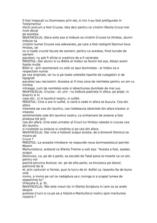fi fost impacati cu Dumnezeu prin ele, si nici n-au fost prefigurate in
Testamentul
Vechi precum a fost Crucea. Iata deci pentru ce cinstim Sfanta Cruce mai
mult decat
pe acestea.
INVATACELUL: Daca este asa si trebuie sa cinstim Crucea lui Hristos, atunci
trebuie sa
cinstim numai Crucea cea adevarata, pe care a fost rastignit Domnul Iisus
Hristos, iar
nu si toate crucile facute de oameni, pentru ca acestea, fiind lucrate de
oameni
pacatosi, nu pot fi sfinte si vrednice de a fi venerate.
PREOTUL: Dar atunci si cu Biblia ar trebui sa facem tot asa. Astazi avem
foarte multe
Biblii si - prin asemanare cu cele ce spui dumneata - ar trebui sa o
respectam numai
pe cea originala, iar nu si pe toate celelalte tiparite de culegatori si de
tipografi
pacatosi sau necrestini. Aceasta ar fi insa ceva de neinteles pentru un om cu
mintea
intreaga, cum de neinteles este si obiectiunea dumitale de mai sus.
INVATACELUL: Crucea - zic unii - nu trebuie pastrata in afara, pe piept, in
biserici si in
case etc., ci in launtrul nostru, in suflet.
PREOTUL: Cine o are in suflet, si cand o vede in afara se bucura. Cea din
afara
intareste pe cea din launtru, caci totdeauna obiectele din afara trezesc si
intaresc
sentimentele cele din launtrul nostru; ca simtamant de evlavie a fost
produsa tot prin
cea din afara. Cine este urmator al Crucii lui Hristos iubeste si crucea cea
din launtru
si cinsteste cu evlavie si credinta si pe cea din afara.
INVATACELUL: Dar cine a hotarat scopul acesta, de a binevoit Domnul sa
moara pe
Cruce ?
PREOTUL: La aceasta intrebare ne raspunde noua dumnezeiescul parinte
Maxim
Marturisitorul, aratand ca Sfanta Treime a voit asa: "Acesta a fost, asadar,
scopul
Domnului, ca, pe de o parte, sa asculte de Tatal pana la moarte ca un om,
pentru noi
pazind porunca Aceluia; iar, pe de alta parte, sa biruiasca pe diavol,
patimind de la
el, prin carturari si farisei, pusi la lucru de el. Astfel ca, lasandu-Se de buna
voie
invins, a invins pe cel ce nadajduia sa-L invinga si a scapat lumea de
stapanirea lui"
(Filocalia II, p. 9).
INVATACELUL: Mai este vreun loc in Sfanta Scriptura in care sa se arate
despre
puterea Crucii si ca pe ea a folosit-o Mantuitorul nostru spre mantuirea
noastra ?
 