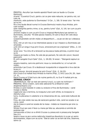 PREOTUL: Asculta-l pe marele apostol Pavel care se lauda cu Crucea
Domnului
zicand: "Cuvantul Crucii, pentru cei ce pier este nebunie; iar pentru noi, cei
care ne
mantuim, este puterea lui Dumnezeu" (I Cor., 1, 18). Si iarasi zice: "Iar mie
sa nu-mi
fie a ma lauda decat numai in Crucea Domnului nostru Iisus Hristos, prin
care lumea
este rastignita pentru mine, si eu, pentru lume" (Gal., 6, 14). Iar cum ca prin
Cruce sa
omorat vrajba si cum ca prin Cruce a impacat Mantuitorul pe oameni cu
Dumnezeu, asculta: "El este pacea noastra, El care a facut din cele doua
lumi - una,
surpand peretele cel din mijloc al despartiturii..., ca pe cei doi sa-i zideasca
intru
Sine, intr-un om nou si sa intemeieze pacea si sa-i impace cu Dumnezeu pe
amandoi,
uniti intr-un singur trup prin Cruce, omorand prin ea vrajmasia" (Efes., 2, 14-
16). Si
iarasi zice: "Ca intru El a binevoit sa locuiasca toata plinirea, si printr-insul
sa le
impace pe toate cu Sine, fie cele de pe pamant, fie cele din ceruri, facand
pace prin
El, prin sangele Crucii Sale" (Col., 1, 19-20). Si iarasi : "Stergand zapisul ce
era
asupra noastra, care era potrivnic noua cu randuielile lui, si l-a luat din
mijloc,
pironindu-l pe Cruce. El a dezbracat incepatoriile si stapaniile si le-a dat de
ocara in
vazul tuturor, biruind asupra lor prin Cruce" (Col., 2, 14-15).
Prin Cruce S-a inaltat Iisus Hristos la marire (Filip., 2, 8-9; Luca 24, 26 ; Ioan
17, 1).
Daca Crucea ar fi fost lucru de rusine pentru El, nu S-ar fi inaltat prin ea.
SEMNUL CRUCII
1NVATACELUL: Dar ce rost are semnul crucii, cu care ne inchinam ?
PREOTUL: Orice crestin, care este adevarat fiu al Bisericii celei
dreptmaritoare a lui
Hristos si care traieste in viata cu evlavie si frica de Dumnezeu - cand
incepe o sfanta
rugaciune sau o termina, la inceputul unei carti sfinte, la inceputul si
sfarsitul unui
lucru, la plecarea in calatorie si la intoarcerea din ea, cand este tulburat de
vreo
frica, de vreo veste rea sau de oarecare ganduri rele, cand se scoala si se
culca, cand
sta la masa si cand se scoala de la masa - indata se inseamna pe sine cu
semnul
Sfintei Cruci pe care il face cu mana pe fata sa, aducandu-si aminte de
puterea cea
nemasurata a Celui ce a sfintit Crucea cu preacurat si preascump Sangele
Sau si a
lasat-o noua ca pe o arma nebiruita impotriva diavolului si ca pe un semn
dumnezeiesc, dupa cum se scrie: "Dat-ai celor ce se tem de tine, Doamne,
semn ca
 