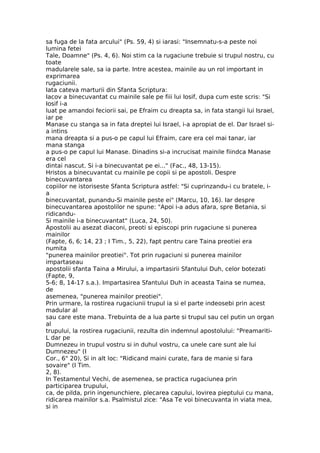 sa fuga de la fata arcului" (Ps. 59, 4) si iarasi: "Insemnatu-s-a peste noi
lumina fetei
Tale, Doamne" (Ps. 4, 6). Noi stim ca la rugaciune trebuie si trupul nostru, cu
toate
madularele sale, sa ia parte. Intre acestea, mainile au un rol important in
exprimarea
rugaciunii.
Iata cateva marturii din Sfanta Scriptura:
Iacov a binecuvantat cu mainile sale pe fiii lui Iosif, dupa cum este scris: "Si
Iosif i-a
luat pe amandoi feciorii sai, pe Efraim cu dreapta sa, in fata stangii lui Israel,
iar pe
Manase cu stanga sa in fata dreptei lui Israel, i-a apropiat de el. Dar Israel si-
a intins
mana dreapta si a pus-o pe capul lui Efraim, care era cel mai tanar, iar
mana stanga
a pus-o pe capul lui Manase. Dinadins si-a incrucisat mainile fiindca Manase
era cel
dintai nascut. Si i-a binecuvantat pe ei..." (Fac., 48, 13-15).
Hristos a binecuvantat cu mainile pe copii si pe apostoli. Despre
binecuvantarea
copiilor ne istoriseste Sfanta Scriptura astfel: "Si cuprinzandu-i cu bratele, i-
a
binecuvantat, punandu-Si mainile peste ei" (Marcu, 10, 16). Iar despre
binecuvantarea apostolilor ne spune: "Apoi i-a adus afara, spre Betania, si
ridicandu-
Si mainile i-a binecuvantat" (Luca, 24, 50).
Apostolii au asezat diaconi, preoti si episcopi prin rugaciune si punerea
mainilor
(Fapte, 6, 6; 14, 23 ; I Tim., 5, 22), fapt pentru care Taina preotiei era
numita
"punerea mainilor preotiei". Tot prin rugaciuni si punerea mainilor
impartaseau
apostolii sfanta Taina a Mirului, a impartasirii Sfantului Duh, celor botezati
(Fapte, 9,
5-6; 8, 14-17 s.a.). Impartasirea Sfantului Duh in aceasta Taina se numea,
de
asemenea, "punerea mainilor preotiei".
Prin urmare, la rostirea rugaciunii trupul ia si el parte indeosebi prin acest
madular al
sau care este mana. Trebuinta de a lua parte si trupul sau cel putin un organ
al
trupului, la rostirea rugaciunii, rezulta din indemnul apostolului: "Preamariti-
L dar pe
Dumnezeu in trupul vostru si in duhul vostru, ca unele care sunt ale lui
Dumnezeu" (I
Cor., 6" 20), Si in alt loc: "Ridicand maini curate, fara de manie si fara
sovaire" (I Tim.
2, 8).
In Testamentul Vechi, de asemenea, se practica rugaciunea prin
participarea trupului,
ca, de pilda, prin ingenunchiere, plecarea capului, lovirea pieptului cu mana,
ridicarea mainilor s.a. Psalmistul zice: "Asa Te voi binecuvanta in viata mea,
si in
 