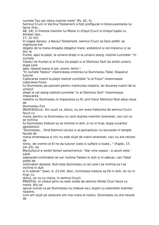 numele Tau voi ridica mainile mele" (Ps. 62, 5).
Semnul Crucii in Vechiul Testament a fost prefigurat in binecuvantarea lui
Iacov (Fac.,
48, 14); in tinerea mainilor lui Moise in chipul Crucii in timpul luptei cu
Amalec (Ies.,
17, 11-12).
In Legea darului, a Noului Testament, semnul Crucii se face astfel: se
impreuna trei
degete de la mana dreapta (degetul mare, aratatorul si cel mijlociu) si se
duc la
frunte, apoi la piept, la umarul drept si la umarul stang, rostind cuvintele: "in
numele
Tatalui (la frunte) si al Fiului (la piept) si al Sfantului Duh (la ambii umeri),
dupa care
apoi, lasand mana in jos, zicem: Amin !
"In numele Tatalui" insemneaza cinstirea lui Dumnezeu Tatal, Stapanul
tuturor.
Coborarea mainii la piept rostind cuvintele "si al Fiului" insemneaza
coborarea Fiului
lui Dumnezeu pe pamant pentru mantuirea noastra. Iar ducerea mainii de la
umarul
drept la cel stang rostind cuvintele "si al Sfantului Duh" insemneaza
impacarea
noastra cu Dumnezeu si impacarea cu El, prin harul Sfantului Duh adus noua
de
Dumnezeu Fiul.
INVATACELUL: Am auzit ca, totusi, nu am avea trebuinta de semnul Crucii
facut cu
mana, pentru ca Dumnezeu nu cere slujirea mainilor omenesti, caci cei ce
se inchina
lui Dumnezeu trebuie sa se inchine in duh, si nu in trup, dupa cuvantul
apostolului:
"Dumnezeu... fiind Domnul cerului si al pamantului nu locuieste in temple
facute de
mana omeneasca si nici nu este slujit de maini omenesti, caci nu are nevoie
de
nimic, de vreme ce El ne da tuturor viata si suflare si toate..." (Fapte, 17,
24--25). Iar
Mantuitorul a vorbit femeii samarinence: "Dar vine ceasul - si acum este -
cand
adevaratii inchinatori se vor inchina Tatalui in duh si in adevar, caci Tatal
astfel de
inchinatori doreste. Duh este Dumnezeu si cei care I se inchina sa I se
inchine in duh
si in adevar" (Ioan, 4, 23-24). Deci, inchinarea trebuie sa fie in duh, iar nu in
trup; cu
duhul, iar nu cu mana, in semnul Crucii.
PREOTUL: In citatul prim nu este vorba de semnul sfintei Cruci facut cu
mana. Aici se
spune numai ca pe Dumnezeu nu trebuie sa-L slujim cu ostenelile mainilor
noastre,
cum am slujit pe oarecare om mai mare al nostru. Dumnezeu nu are nevoie
de
 