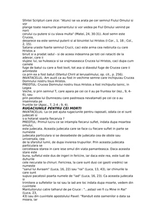 Sfintei Scripturi care zice: "Atunci se va arata pe cer semnul Fiului Omului si
vor
plange toate neamurile pamantului si vor vedea pe Fiul Omului venind pe
norii
cerului cu putere si cu slava multa" (Matei, 24, 30-31). Acel semn este
Crucea,
deoarece ea este semnul puterii si al biruintei lui Hristos (I Cor., 1, 18 ; Col.,
2, 15).
Satana uraste foarte semnul Crucii, caci este arma cea nebiruita cu care
Hristos a
biruit si a pradat iadul - si de aceea indeamna pe toti cei rataciti de la
adevar, care ii
slujesc lui, sa huleasca si sa vrajmaseasca Crucea lui Hristos, caci dupa cum
cainele
fuge de batul cu care a fost lovit, tot asa si diavolul fuge de Crucea care ii
aminteste
ca prin ea a fost batut (Sfantul Chiril al Ierusalimului, op. cit., p. 256).
INVATACELUL: Am auzit ca au fost in vechime semne care inchipuiau Crucea
Domnului nostru Iisus Hristos.
PREOTUL: Crucea Domnului nostru Iisus Hristos a fost inchipuita tainic, in
Legea
Veche, si prin semnul T, care apara pe cei ce il au pe fruntea lor (Iez., 9, 4-
6), sau
prin pecetea lui Dumnezeu care pastreaza nevatamati pe cei ce o au
insemnata pe
fruntile lor (Apoc., 7, 2-4 ; 9, 4).
RUGACIUNILE PENTRU CEI MORTI
INVATACELUL: La ce pot ajuta rugaciunile pentru raposati, odata ce ei sunt
judecati si
s-a hotarat soarta fiecaruia ?
PREOTUL: Primul lucru ce se intampla fiecarui suflet, indata dupa moartea
omului,
este judecata. Aceasta judecata care se face cu fiecare suflet in parte se
numeste
judecata particulara si se deosebeste de judecata cea de obste sau
universala, cea
de la sfarsitul lumii, de dupa invierea trupurilor. Prin aceasta judecata
particulara se
cerceteaza starea in care iese omul din viata pamanteasca. Daca aceasta
stare este
buna, sufletul este dus de ingeri in fericire, iar daca este rea, este luat de
duhurile
cele necurate la chinuri. Fericirea, la care sunt dusi cei gasiti vrednici se
numeste
"sanul lui Avraam" (Luca, 16, 22) sau "rai" (Luca, 13, 43), iar chinurile la
care sunt
supusi pacatosii poarta numele de "iad" (Luca, 16, 23). Ca aceasta judecata
si
trimitere a sufletelor la rai sau la iad are loc indata dupa moarte, vedem din
cuvintele
Mantuitorului catre talharul de pe Cruce : "...astazi vei fi cu Mine in Rai"
(Luca, 23,
43) sau din cuvintele apostolului Pavel: "Randuit este oamenilor o data sa
moara, iar
 