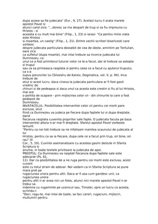 dupa aceea sa fie judecata" (Evr., 9, 27). Acelasi lucru il arata marele
apostol Pavel si
atunci cand zice: "...doresc sa ma despart de trup si sa fiu impreuna cu
Hristos - si
aceasta e cu mult mai bine" (Filip., 1, 23) si iarasi: "Ca pentru mine viata
este Hristos
si moartea, un castig" (Filip., 1, 21). Dintre vechii scriitori bisericesti care
vorbesc
despre judecata particulara deosebit de cea de obste, amintim pe Tertulian,
oare zice
ca sufletul (dupa moarte), mai intai trebuie sa incerce judecata lui
Dumnezeu, ca
unul ce a fost primitorul tuturor celor ce le-a facut, dar el trebuie sa astepte
si trupul
sau ca sa primeasca rasplata si pentru ceea ce a facut cu ajutorul trupului,
ca s-a
supus poruncilor lui (Silvestru de Kanev, Dogmatica, vol. V, p. 94). Inca
trebuie de
stiut si acest lucru: daca cineva la judecata particulara ar fi fost gasit
vrednic de
chinuri si de pedeapsa si daca unul ca acesta este crestin si fiu al lui Hristos,
mai are
o portita de scapare - prin mijlocirea celor vii - din chinurile la care a fost
pedepsit de
Dumnezeu.
INVATACELUL: Posibilitatea interventiei celor vii pentru cei morti pare
exclusa, stiut
fiind ca Dumnezeu va judeca pe fiecare dupa faptele lui si dupa dreptate,
dand
fiecaruia rasplata cuvenita propriilor sale fapte. O judecata facuta pe baza
interventiei altora n-ar mai fi dreptate. Sfantul apostol Pavel vorbeste
lamurit:
"Pentru ca noi toti trebuie sa ne infatisam inaintea scaunului de judecata al
lui
Hristos, pentru ca sa ia fiecare, dupa cele ce a facut prin trup, ori bine, ori
rau" (II
Cor., 5, 10). Cuvinte asemanatoare cu acestea gasim destule in Sfanta
Scriptura si
anume, in toate textele privitoare la judecata de apoi.
PREOTUL: Ca Dumnezeu va rasplati fiecaruia dupa faptele sale este
adevarat (Ps. 61,
11). Dar ca posibilitatea de a ne ruga pentru cei morti este exclusa, acest
cuvant
este cu totul strain de adevar. Noi vedem ca in Sfanta Scriptura se pune
mare pret pe
rugaciunea unora pentru altii. Daca ar fi asa cum gandesc unii, ca
rugaciunea unora
pentru altii n-ar avea nici un folos, atunci nici marele apostol Pavel n-ar
trebui sa
indemne cu rugaminte pe ucenicul sau, Timotei, spre un lucru ca acesta,
scriindu-i:
"Deci, rogu-te, mai intai de toate, sa faci cereri, rugaciuni, mijlociri,
multumiri pentru
 