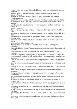 roage pentru asa pacat" (I Ioan, 5, 16), dar nu tot asa este situatia pentru
celelalte
suflete, pentru care noi ne rugam si avem datoria de a ne ruga. Deci
pomenirile celor
morti sunt ascultate datorita iubirii, ca orice rugaciune. Noi suntem
"impreunacetateni
cu sfintii", oameni ai casei lui Dumnezeu, "fiind ziditi pe temelia apostolilor
si proorocilor, piatra din capul unghiului fiind insusi Iisus Hristos" (Efes., 2,
19-20). in
virtutea acestei "cetatenii", noi il rugam ca sa ierte pe fratii nostri care au
trecut in
lumea cealalta.
Noi nu ne rugam pentru cei care au facut pacate impotriva Duhului Sfant,
caci
acestora nu li se iarta nici in lumea aceasta, nici in cealalta (Matei, 12, 31).
Dar
pentru acei cu pacate care se pot ierta in lumea cealalta, noi ne rugam
fiindca, daca
ne iubim vesnic (I Cor., 13), Dumnezeu tine seama de cererile facute din
iubire,
aceasta fiind chiar porunca Lui.
Apostolul spune ca "ceea ce a murit a murit pacatului odata pentru
totdeauna"
(Rom., 6, 10), iar Simeon Tesaloniceanul comenteaza astfel: "Celor adormiti
le sunt
mai de folos liturghiile, iar celelalte mai putin ii ajuta (pentru ca omul
murind a
incetat de la pacat), iar prin jertfa se impartasesc cu Hristos, se umplu de
dumnezeiasca veselie, de dar si se izbavesc cu dumnezeiasca mila de toata
durerea.
Deci, mai inainte de toate, sa se faca liturghie pentru dansul si dupa aceea,
de va
avea avutie... milostenie saracilor, zidiri sfintelor biserici isi altele care sunt
spre
mantuirea lui" (IX, 72). Si continua: "...Mirida (adica particica ce se pune pe
sfantul
disc, alaturi de Agnet, pentru pomenirea celor vii si a celor morti) care se
scoate la
liturghie si pomenirea care se face pentru cel mort unesc pe cel mort cu
Dumnezeu
si-1 impartasesc cu Dansul nevazut. Drept aceea, folosindu-se foarte mult
dintru
aceasta, nu numai se mangaie fratii cei ce cu pocainta s-au mutat intru
Hristos, dar
inca si sfintele suflete ale sfintilor se bucura pentru aceste pomeniri care se
fac
pentru dansii; unindu-se cu Hristos isi impartasindu-se din Sfanta Liturghie
mai curat
si mai luminat, si impartasindu-se mai mult cu darurile Lui, se roaga pentru
noi. Deci
pentru aceasta, Dumnezeu a lucrat aceasta jertfa si a dat-o spre mantuirea
si
luminarea trupurilor, ca sa fim cu Dansul toti una, cum S-a fagaduit. Drept
aceea, se
 