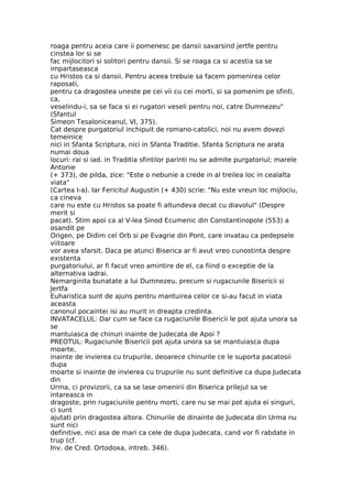 roaga pentru aceia care ii pomenesc pe dansii savarsind jertfe pentru
cinstea lor si se
fac mijlocitori si solitori pentru dansii. Si se roaga ca si acestia sa se
impartaseasca
cu Hristos ca si dansii. Pentru aceea trebuie sa facem pomenirea celor
raposati,
pentru ca dragostea uneste pe cei vii cu cei morti, si sa pomenim pe sfinti,
ca,
veselindu-i, sa se faca si ei rugatori veseli pentru noi, catre Dumnezeu"
(Sfantul
Simeon Tesaloniceanul, VI, 375).
Cat despre purgatoriul inchipuit de romano-catolici, noi nu avem dovezi
temeinice
nici in Sfanta Scriptura, nici in Sfanta Traditie. Sfanta Scriptura ne arata
numai doua
locuri: rai si iad. in Traditia sfintilor parinti nu se admite purgatoriul; marele
Antonie
(+ 373), de pilda, zice: "Este o nebunie a crede in al treilea loc in cealalta
viata"
(Cartea I-a). Iar Fericitul Augustin (+ 430) scrie: "Nu este vreun loc mijlociu,
ca cineva
care nu este cu Hristos sa poate fi altundeva decat cu diavolul" (Despre
merit si
pacat). Stim apoi ca al V-lea Sinod Ecumenic din Constantinopole (553) a
osandit pe
Origen, pe Didim cel Orb si pe Evagrie din Pont, care invatau ca pedepsele
viitoare
vor avea sfarsit. Daca pe atunci Biserica ar fi avut vreo cunostinta despre
existenta
purgatoriului, ar fi facut vreo amintire de el, ca fiind o exceptie de la
alternativa iadrai.
Nemarginita bunatate a lui Dumnezeu, precum si rugaciunile Bisericii si
Jertfa
Euharistica sunt de ajuns pentru mantuirea celor ce si-au facut in viata
aceasta
canonul pocaintei isi au murit in dreapta credinta.
INVATACELUL: Dar cum se face ca rugaciunile Bisericii le pot ajuta unora sa
se
mantuiasca de chinuri inainte de Judecata de Apoi ?
PREOTUL: Rugaciunile Bisericii pot ajuta unora sa se mantuiasca dupa
moarte,
inainte de invierea cu trupurile, deoarece chinurile ce le suporta pacatosii
dupa
moarte si inainte de invierea cu trupurile nu sunt definitive ca dupa Judecata
din
Urma, ci provizorii, ca sa se lase omenirii din Biserica prilejul sa se
intareasca in
dragoste, prin rugaciunile pentru morti, care nu se mai pot ajuta ei singuri,
ci sunt
ajutati prin dragostea altora. Chinurile de dinainte de Judecata din Urma nu
sunt nici
definitive, nici asa de mari ca cele de dupa Judecata, cand vor fi rabdate in
trup (cf.
Inv. de Cred. Ortodoxa, intreb. 346).
 