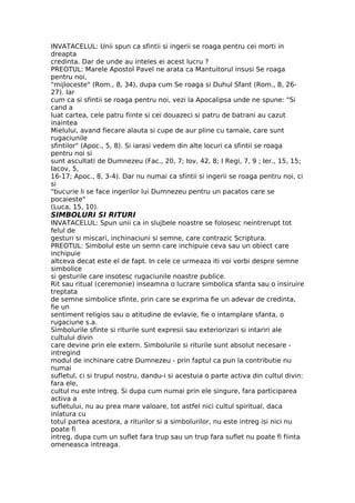INVATACELUL: Unii spun ca sfintii si ingerii se roaga pentru cei morti in
dreapta
credinta. Dar de unde au inteles ei acest lucru ?
PREOTUL: Marele Apostol Pavel ne arata ca Mantuitorul insusi Se roaga
pentru noi,
"mijloceste" (Rom., 8, 34), dupa cum Se roaga si Duhul Sfant (Rom., 8, 26-
27). Iar
cum ca si sfintii se roaga pentru noi, vezi la Apocalipsa unde ne spune: "Si
cand a
luat cartea, cele patru fiinte si cei douazeci si patru de batrani au cazut
inaintea
Mielului, avand fiecare alauta si cupe de aur pline cu tamaie, care sunt
rugaciunile
sfintilor" (Apoc., 5, 8). Si iarasi vedem din alte locuri ca sfintii se roaga
pentru noi si
sunt ascultati de Dumnezeu (Fac., 20, 7; Iov, 42, 8; I Regi, 7, 9 ; Ier., 15, 15;
Iacov, 5,
16-17; Apoc., 8, 3-4). Dar nu numai ca sfintii si ingerii se roaga pentru noi, ci
si
"bucurie li se face ingerilor lui Dumnezeu pentru un pacatos care se
pocaieste"
(Luca, 15, 10).
SIMBOLURI SI RITURI
INVATACELUL: Spun unii ca in slujbele noastre se folosesc neintrerupt tot
felul de
gesturi si miscari, inchinaciuni si semne, care contrazic Scriptura.
PREOTUL: Simbolul este un semn care inchipuie ceva sau un obiect care
inchipuie
altceva decat este el de fapt. In cele ce urmeaza iti voi vorbi despre semne
simbolice
si gesturile care insotesc rugaciunile noastre publice.
Rit sau ritual (ceremonie) inseamna o lucrare simbolica sfanta sau o insiruire
treptata
de semne simbolice sfinte, prin care se exprima fie un adevar de credinta,
fie un
sentiment religios sau o atitudine de evlavie, fie o intamplare sfanta, o
rugaciune s.a.
Simbolurile sfinte si riturile sunt expresii sau exteriorizari si intariri ale
cultului divin
care devine prin ele extern. Simbolurile si riturile sunt absolut necesare -
intregind
modul de inchinare catre Dumnezeu - prin faptul ca pun la contributie nu
numai
sufletul, ci si trupul nostru, dandu-i si acestuia o parte activa din cultul divin:
fara ele,
cultul nu este intreg. Si dupa cum numai prin ele singure, fara participarea
activa a
sufletului, nu au prea mare valoare, tot astfel nici cultul spiritual, daca
inlatura cu
totul partea acestora, a riturilor si a simbolurilor, nu este intreg isi nici nu
poate fi
intreg, dupa cum un suflet fara trup sau un trup fara suflet nu poate fi fiinta
omeneasca intreaga.
 