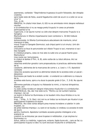 asemenea, vorbeste: "Deprinderea trupeasca la putin foloseste, dar dreapta
credinta
spre toate este de folos, avand fagaduinta vietii de acum si a celei ce va sa
vina" (I
Tim., 4, 8).
PREOTUL: In citatul intai (Ioan, 6, 63) nu se aminteste nimic despre nefolosul
riturilor
si al simbolurilor si nu se neaga pretul trupului in ceea ce priveste
participarea lui la
rugaciune, ci se spune numai ca cele zise despre mancarea Trupului si a
Sangelui
Mantuitorului in Sfanta impartasanie (vezi contextul v. 32-64) trebuie
intelese
duhovniceste. In Sfanta Cuminecatura aducatoare de mantuire, omul
mananca si bea
insusi Trupul si Sangele Domnului, sub chipul painii si al vinului. Unii din
ascultatori
crezusera ca Iisus le porunceste sa-I sfasie Trupul si sa-L manance si sa-i
bea Sangele
in intelesul propriu, ceea ce mai ales la iudei era un pacat foarte grav.
Mantuitorul
insa cauta sa-i lamureasca.
In citatul al doilea (I Tim., 4, 8), este vorba de cu totul altceva. Aici se
combate
ratacirea ereticilor gnostici care propovaduiau si practicau abtinerea totala
de la
casatorie, abtinerea de la mancarea de carne s. a. (vezi v. l-7). Apostolul
combate
ratacirea aceasta spunand ca abtinerea totala de la acestea este un pacat -
deoarece
Dumnezeu pe toate le-a aratat curate - si aratand ca o abtinere cu masura
de la
acestea este buna, spre a nu duce la pacate grele (I Cor., 7, 5-9). Nu spune
ca
abtinerea partiala a trupului nu foloseste la nimic, ci tocmai dimpotriva.
Asadar, aici
nu este vorba nicidecum despre inlaturarea ritualurilor si a simbolurilor.
INVATACELUL: Da, dar mai este scris: "Pentru ca noi suntem taierea-
imprejur, noi cei
ce slujim in Duhul lui Dumnezeu si ne laudam intru Iisus Hristos si nu ne
bizuim pe
trup..." (Filip., 3, 3). Deci, nici noi nu ar trebui sa ne bizuim pe ritualuri si pe
participarea trupeasca la slujire.
PREOTUL: Aici este vorba despre prea marea incredere a iudeilor in cele
trupesti, ca
de pilda taierea-imprejur, cu oare ei se laudau si credeau ca aceasta le este
de ajuns
pentru mantuire. Apostolul combate aceasta gresita intelegere a lor,
aratand ca
crestinii nu se bizuiesc pe ceva trupese si nefolositor, ci pe slujirea lui
Dumnezeu cu
duhul, adica cu credinta, rugaciune, evlavie, fapte bune etc., care se fac cu
participarea trupului si deci nu sunt excluse ritualurile si simbolurile.
 