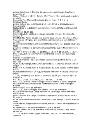 putere disciplinara in Biserica, de a pedepsi pe cei vinovati de calcarea
poruncilor lui
Hristos (Matei, 16, 18-19; I Cor., 5, 4-5; I Tim., 1, 20); i-a imbracat cu putere
de sus la
Pogorarea Prea Sfantului Duh (Luca, 24, 45; Fapte, 2, 2-4) si i-a
binecuvantat cu
prilejul inaltarii Sale la cer (Luca, 24, 51); i-a trimis sa propovaduiasca
Evanghelia la
toata zidirea si sa boteze in numele Sfintei Treimi, al Tatalui, al Fiului si al
Sfantului
Duh (Matei, 28, 18-20).
INVATACELUL: Se poate spune ca, prin aceasta, ideea de Biserica este
intreaga ?
PREOTUL: Nu. Pentru ca, asa cum am mai spus, ideea de Biserica, in Sfanta
Scriptura, se intregeste prin totalitatea credinciosilor care sunt botezati in
numele
Sfintei Treimi (al Tatalui, al Fiului si al Sfantului Duh), care pazesc si lucreaza
toate
poruncile lui Hristos si care urmeaza asezamantul pus de Mantuitorul si de
sfintii Sai
apostoli in Biserica (Matei, 16, 18; Efes., 2, 19-22; 4, 11-15; Col., 1, 18-20).
INVATACELUL: Care sunt marturiile din Sfanta Scriptura care adeveresc
numirea
Bisericii sub acest inteles ?
PREOTUL: Biserica - adica totalitatea credinciosilor (pastor si turma la un
loc) - are
multe marturii scripturistice, intre care este si aceasta: "Ca precum intr-un
singur
trup avem madulare multe si madularele nu au toate aceeasi lucrare, asa si
noi cei
multi suntem in Hristos un trup, iar fiecare dintre noi, madulare unii altora"
(Rom.,
12, 4-5). Acest trup este Biserica, iar Hristos este Capul Trupului, adica al
Bisericii (I
Cor., 12, 27; Efes., 1, 22-23; 4, 25; 5, 23; Col., 1, 18, 24).
INVATACELUL: Cum se mai intelege cuvantul Biserica in Sfanta Scriptura ?
PREOTUL: Prin cuvantul Biserica, in Sfanta Scriptura se mai intelege si
biserica
(materiala) ca locas de inchinare.
INVATACELUL: Ce intelegeti prin biserica - locas de inchinare ?
PREOTUL: Prin biserica - locas de inchinare se intelege locul Sfant menit
cultului divin
public, precum este templul din Vechiul Testament. Sensul de "biserica" il
intalnim in
multe locuri ale Sfintei Scripturi. Mantuitorul, inca de copil, a cinstit acest loc
Sfant,
adica biserica, drept locas de inchinare, caci de la varsta de doisprezece ani
a venit
cu parintii Lui sa se inchine in templu (Luca, 2, 46-48).
Aceasta biserica-locas de inchinare, Mantuitorul a numit-o "Casa a Mea"
(Matei, 21,
13) si in fiecare zi invata poporul intr-insa (Ioan, 18, 20). De asemenea,
apostolul
 