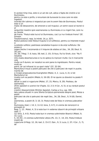 In acelasi timp insa, este si un act de cult, adica o fapta de cinstire a lui
Dumnezeu,
pentru ca este o jertfa, o renuntare de bunavoie la ceva care ne este
ingaduit,
izvorata din iubirea si respectul pe care le avem fata de Dumnezeu. Postul
este si un
mijloc de desavarsire, de omorare a voii trupului, un semn vazut al ravnei si
al
sarguintei noastre spre asemanarea cu Dumnezeu si cu ingerii Sai, care nu
au nevoie
de hrana. "Postul este lucrul lui Dumnezeu, caci Lui nu-I trebuie hrana" (Sf.
Simeon
Tesaloniceanul, rasp. la intreb. 14, p. 327).
Rostul postului este folosul trupului si al sufletului, pentru ca intareste trupul
si
curateste sufletul, pastreaza sanatatea trupului si da aripi sufletului. De
aceea si
Legea Veche il recomanda si il impune de atatea ori (Ies., 34, 28; Deut. 9,
18; Jud.,
20, 26; I Regi, 7, 6; Isaia, 58; Ioel, 2, 15). Si Iisus, fiul lui Sirah, zice: "Nu fi
nesatios
intru toata desertaciunea si nu te apleca la mancari multe. Ca in mancarile
cele
multe va fi durere, iar nesatiul va veni pana la ingretosare. Pentru nesat,
multi au
pierit; iar cel infranat isi va spori viata" (37, 32-34).
Mantuitorul insusi a postit patruzeci de zile si patruzeci de nopti in pustie,
inainte de
a incepe propovaduirea Evangheliei (Matei, 4, 2 , Luca, 4, 2); si tot
Mantuitorul ne
invata cum sa postim (Matei, 6, 16-18). El ne spune ca diavolul nu poate fi
izgonit
decat cu post si rugaciune (Matei, 17, 21; Marcu, 9, 29). Posteau, de
asemenea,
sfintii apostoli si ucenicii lor (Fapte, 12, 2-3; II Cor., 6, 5); ei au randuit postul
pentru
crestini (Asezamintele Sfintilor Apostoli, Cartea a V-a, cap. XIII).
Iata cateva situatii in care Sfanta Scriptura pomeneste despre post; Moise a
postit
patruzeci de zile si patruzeci de nopti (Ies., 34, 28; Deut., 9, 9-18); Daniel,
de
asemenea, a postit (9, 3; 10, 3). Postul este de folos in vremea judecatilor
lui
Dumnezeu (Ioel, l, 14; 2, 11-12; Iona, 3, 4-7), in vreme de nenorociri si
primejdii (II
Regi, 1, 12 ; Matei, 4, 3) si este bun in vederea izbavirii de primejdii viitoare
(Ioel, 2,
12; Iona, 3, 4-5). Postul este bun in vremea suferintelor Bisericii (Matei, 9,
15; Luca,
5, 33-35) ; in vremea suferintelor altora (Ps. 13, 3 ; 14, 23). Postul trebuie
insotit de
rugaciune (II Regi, 12, 16; Ioel, 2, 15-17; Dan., 9, 3; Luca, 2, 37; I Cor., 5, 7),
de
 