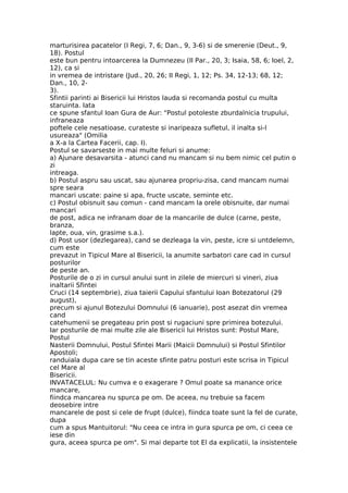 marturisirea pacatelor (I Regi, 7, 6; Dan., 9, 3-6) si de smerenie (Deut., 9,
18). Postul
este bun pentru intoarcerea la Dumnezeu (II Par., 20, 3; Isaia, 58, 6; Ioel, 2,
12), ca si
in vremea de intristare (Jud., 20, 26; II Regi, 1, 12; Ps. 34, 12-13; 68, 12;
Dan., 10, 2-
3).
Sfintii parinti ai Bisericii lui Hristos lauda si recomanda postul cu multa
staruinta. Iata
ce spune sfantul Ioan Gura de Aur: "Postul potoleste zburdalnicia trupului,
infraneaza
poftele cele nesatioase, curateste si inaripeaza sufletul, il inalta si-l
usureaza" (Omilia
a X-a la Cartea Facerii, cap. I).
Postul se savarseste in mai multe feluri si anume:
a) Ajunare desavarsita - atunci cand nu mancam si nu bem nimic cel putin o
zi
intreaga.
b) Postul aspru sau uscat, sau ajunarea propriu-zisa, cand mancam numai
spre seara
mancari uscate: paine si apa, fructe uscate, seminte etc.
c) Postul obisnuit sau comun - cand mancam la orele obisnuite, dar numai
mancari
de post, adica ne infranam doar de la mancarile de dulce (carne, peste,
branza,
lapte, oua, vin, grasime s.a.).
d) Post usor (dezlegarea), cand se dezleaga la vin, peste, icre si untdelemn,
cum este
prevazut in Tipicul Mare al Bisericii, la anumite sarbatori care cad in cursul
posturilor
de peste an.
Posturile de o zi in cursul anului sunt in zilele de miercuri si vineri, ziua
inaltarii Sfintei
Cruci (14 septembrie), ziua taierii Capului sfantului Ioan Botezatorul (29
august),
precum si ajunul Botezului Domnului (6 ianuarie), post asezat din vremea
cand
catehumenii se pregateau prin post si rugaciuni spre primirea botezului.
Iar posturile de mai multe zile ale Bisericii lui Hristos sunt: Postul Mare,
Postul
Nasterii Domnului, Postul Sfintei Marii (Maicii Domnului) si Postul Sfintilor
Apostoli;
randuiala dupa care se tin aceste sfinte patru posturi este scrisa in Tipicul
cel Mare al
Bisericii.
INVATACELUL: Nu cumva e o exagerare ? Omul poate sa manance orice
mancare,
fiindca mancarea nu spurca pe om. De aceea, nu trebuie sa facem
deosebire intre
mancarele de post si cele de frupt (dulce), fiindca toate sunt la fel de curate,
dupa
cum a spus Mantuitorul: "Nu ceea ce intra in gura spurca pe om, ci ceea ce
iese din
gura, aceea spurca pe om". Si mai departe tot El da explicatii, la insistentele
 