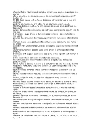sfantului Petru: "Nu intelegeti ca tot ce intra in gura se duce in pantece si se
arunca
afara, iar cele ce ies din gura pornesc din inima si acelea spurca pe om?"
(Matei, 15,
11-18). Deci, nu are rost sa facem deosebire intre mancari, ca si cum prin
unele (de
post) ne-am mantui, iar prin altele ne-am spurca isi ne-am osandi.
PREOTUL: Este adevarat ca nu prin mancari se spurca omul, pentru ca ele
toate sunt
curate. Dar aceasta nu inseamna ca nu trebuie sa mai existe post. In cele de
mai sus
ti-am aratat - dupa Sfanta si dumnezeiasca Scriptura - ca postul este cea
mai veche
porunca data omului de Dumnezeu, apoi ti-am dat numeroase citate biblice
ca
marturii despre legea postului si folosul lui. Scopul postului nu este numai
de a face
deosebiri intre unele mancari, ci si de a disciplina trupul si puterile sufletesti
spre
usurare si curatire de pacate. Daca sfintii prooroci, sfintii apostoli si toti
sfintii lui
Dumnezeu ar fi cugetat asemenea, apoi ei nu ar mai fi postit atat de mult in
viata lor
si nici nu ar fi lasat oamenilor invatatura sa posteasca.
Citatul invocat aici de dumneata nu are nici o legatura cu dezlegarea
posturilor, ci se
refera numai la obiceiul fariseilor si al carturarilor de a nu manca cu mainile
nespalate. Mantuitorul talcuieste sfintilor Sai ucenici si apostoli cele ce nu
intelegeau,
spunandu-le ca a manca cineva cu mainile nespalate (situatia in care se
aflau ei
atunci) nu este un lucru necurat, caci necuratia omului nu vine din afara, ci
din
launtru, adica din inima lui, asa cum adesea din inima fariseilor si a
carturarilor
fatarnici ieseau cuvinte pline de hula, de ura, de zavistie si pizma la adresa
Mantuitorului, si acelea erau care ii spurcau pe ei. Mantuitorul nostru si
Dumnezeu,
vazand in inima lor aceasta necuratie duhovniceasca, ii mustra numindu-i
"orbi".
Carturarii aveau nevoie sa-si spele inima de ura, de zavistie, de pizma, de
fatarnicie,
pentru a se curati inaintea lui Dumnezeu, iar ei, fatarnicindu-se, se aratau
ravnitori in
obiceiurile lor de a-si spala negresit mainile cand stateau la masa, ca si cum
acesta
ar fi fost lucrul cel mai de seama si mai placut lui Dumnezeu. Asadar, acesta
este
intelesul adevarat al textului invocat de dumneata. Prin Cuvintele acestui
citat
Mantuitorul n-a zis catre ucenicii Sai "Sa nu mai postiti" si nici nu putea sa
spuna
aceasta, cata vreme El, fiind fara de pacat (Matei, 28, 24; Ioan, 8, 46, II Cor.,
5, 21; 4,
 