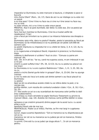 imparatia lui Dumnezeu nu este mancare si bautura, ci dreptate si pace si
bucurie
intru Duhul Sfant" (Rom., 14, 17). Oare de aici nu se intelege ca nu este nici
un pacat
a nu tine post ? Cine il tine nu face rau si cine nu-l tine iarasi nu face rau;
nici a-l tine
nu este virtute, nici a nu-l tine nu este vreun pacat.
PREOTUL: Asa ti se pare dumitale, dar deloc nu este asa. Zici ca postul pe
nimeni nu
face mai bun inaintea lui Dumnezeu. Cine te-a invatat astfel de
neadevaruri ? Caci
cine a facut pe niniviteni sa nu piara si sa intoarca hotararea cea dreapta a
lui
Dumnezeu spre mila, daca nu postul? Asadar, postul si pocainta au facut pe
Dumnezeu sa Se milostiveasca si sa nu piarda pe cei peste 120.000 de
oameni care
au postit impreuna cu imparatul lor si cu vitele lor (Iona, 3, 4; 4, 12). Au nu
cu postul
si cu rugaciunea a bineplacut David, imparatul si proorocul, lui Dumnezeu,
dupa
caderea in desfranare si ucidere ? Auzi ce zice : "Cenusa cu paine am
mancat" (Ps.
101, 10). Si in alt loc: "Iar eu, cand ma suparau aceia, m-am imbracat in sac
si mi-am
smerit cu post sufletul meu" (Ps. 34, 12-13). Au nu cu postul au placut cei
trei tineri
lui Dumnezeu si nu i-a ars cuptorul Babilonului ? (Dan., 1, 8 ; 3, 25, 30). Au
nu cu
postul a inchis Daniel gurile leilor in groapa? (Dan., 6, 23-24). Dar nu ajunge
vremea
si nici nu este aici locul a-ti arata cati dintre oameni s-au facut placuti lui
Dumnezeu
cu postul.
Apoi sa stii ca amandoua aceste citate nu se refera deloc la post, ci la
carnea cea
jertfita idolilor, cum rezulta din contextul arabelor citate: I Cor., 8, 10; I Cor.,
10, 25--
27. Vezi acolo ca cei ce s-au scandalizat de mancarea celor jertfite la idoli
erau iudeocrestinii,
care tineau cu mare strictete la Legile Vechiului Testament cu privire la
mancari (Deut., cap. 14). Acestia noi mancau carne jertfita idolilor si voiau
sa
opreasca si pe crestinii proveniti dintre pagani de la acest lucru: cu acest
prilej a scris
apostolul Pavel cele de mai sus.
INVATACELUL: Poate ca ar trebui, Parinte, sa fim mai largi in cugetarea
acestor
lucruri, dupa cuvantul Apostolului: "Cel ce mananca sa nu dispretuiasca pe
cel ce nu
mananca; iar cel ce nu mananca sa nu judece pe cel ce mananca, fiindca
Dumnezeu
l-a primit. Cine esti tu ca sa judeci pe sluga altuia ?... Si cel ce mananca
pentru
 