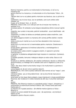 Domnul mananca, pentru ca multumeste lui Dumnezeu; si cel ce nu
mananca tot
pentru Domnul nu mananca, si multumeste si el lui Dumnezeu" (Rom., 14,
3-6).
"Nimeni deci sa nu va judece pentru mancare sau bautura, sau cu privire la
vreo
sarbatoare, sau la luna noua, sau la sambete, care sunt umbra celor
viitoare, iar
trupul, al lui Hristos" (Col., 2, 16-17).
PREOTUL: Intaiul citat, ca si cele pe care le-ai invocat mai inainte, nu
opreste si nu
anuleaza postul. El vorbeste numai despre deosebirea dintre mancari oprite
si
neoprite, sau curate si necurate, potrivit randuielilor - acum desfiintate - ale
Vechiului
Testament, in citatul al doilea se combate parerea iudeo-crestinilor, care
invinuiau pe
unii dintre pagano-crestini ca mananca din carnea jertfita idolilor; marele
apostol
arata ca de acum inainte sa nu se mai faca deosebire intre mancaruri,
deoarece
acest lucru nu mai are nici o insemnatate pentru mantuire. Chestiunea in
cauza se
punea pentru aplanarea isi linistirea tulburarilor, a neintelegerilor si
conflictelor care
se ivisera intre iudeo-crestini si pagano-crestini, in special in privinta
mancarurilor si,
in general, in problema obligativitatii legii mozaice in crestinism. Contextul,
precum
si textele paralele, lamuresc indeajuns despre ce este vorba. Daca ai citi
Sfanta
Scriptura cu atentie, totdeauna, din analiza contextului, facuta cu chibzuinta
duhovniceasca, ai intelege clar si textele care sunt in legatura cu ele si nu
te-ai
rataci. Dar daca citesti numai textul singur si te multumesti cu parerea si
intelegerea
unora despre el, de aici vine si putinta ratacirii.
INVATACELUL: Unii cred ca postul adevarat este normai cel zis "negru", care
consta in
retinerea totala - pe un timp determinat - de la orice fel de mancare si
bautura. Iar
acest post se tine dupa libera alegere, dupa imprejurari si dupa posibilitatea
fiecaruia, dar nicidecum in zilele randuite de altii sau in anumite rastimpuri
ale
anului.
PREOTUL: Nici Biserica noastra nu osandeste postul "negru", dimpotriva, il
recomanda ca avand bune temeiuri biblice. Dar, fiindca acest post este
foarte greu si
nu fiecare om il poate practica - din diferite motive igienice si fizice -
Biserica a
randuit ca numai celalalt fel de post, care - de asemenea - are temeiuri
biblice sa fie
obligatoriu pentru fiecare crestin.
 