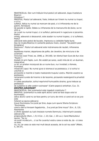 INVATACELUL: Dar cum trebuie tinut postul cel adevarat, dupa invatatura
Bisericii
Ortodoxe ?
PREOTUL: Postul cel adevarat, frate, trebuie sa-l tinem nu numai cu trupul,
ci si cu
sufletul. Adica nu numai sa mancam de post, ci si infranandu-ne de la
patimi, ferindune
de pacate si ispite. Odata cu infranarea de la mancarurile de dulce, sa ne
silim a
ne curati nu numai trupul, ci si sufletul, petrecand in rugaciune si pocainta.
Postul
intreg, adevarat si desavarsit, este asadar nu numai trupesc, ci si sufletesc.
Postul
adevarat este postul de bucate, impreuna cu celelalte fapte bune.
Asa ne invata Biserica in cantarile postului mare, zicand: "Sa postim post
bineplacut
Domnului". Postul cel adevarat este instrainarea de rautati, infranarea
limbii,
lepadarea maniei, departarea de pofte, de clevetire, de minciuna si de
juramant
mincinos (vezi Triod, ea. 1946, p. 39-140). Iar sfantul Ioan Gura de Aur zice:
"Postiti ?
Aratati-mi prin fapte, cum. De vedeti pe sarac, aveti mila de el; un dusman,
impacativa
cu el; un prieten inconjurat de un nume bun, nu-l invidiati; o femeie,
frumoasa,
intoarceti capul. Nu numai gura si stomacul sa posteasca, ci si ochiul si
urechile si
picioarele si mainile si toate madularele trupului vostru. Mainile voastre sa
posteasca
ramanand curate de hranire si de lacomie, picioarele nealergand la privelisti
urate si
in calea pacatosilor, ochiul neprivind frumusetile straine, gura trebuie sa
posteasca
de sudalme isi alte vorbiri rusinoase" (Catre poporul antiohian, Cuv. 3).
DESPRE JURAMANT
INVATACELUL: Dar juramantul este ingaduit crestinului ?
PREOTUL: Juramantul nu este oprit atunci cand se face dupa voia lui
Dumnezeu,
adica atunci cand nu se face pentru un lucru de nimic si cand cel ce se jura
este
hotarat sa spuna adevarul.
Insusi Dumnezeu S-a jurat pe Sine, dupa cum spune Sfanta Scriptura:
"Dumnezeu
cand a dat lui Avraam fagaduinta... S-a jurat pe Sine insusi" (Evr., 6, 13).
Asemenea
si sfintii apostoli au luat chezasie numele Domnului, intarind prin aceasta
adevarurile
propovaduite (Rom., l, 9; II Cor., l, 23; Gal., l, 20 s.a.). Cand Mantuitorul
spune: "Sa nu
va jurati nicidecum... ci sa fie cuvantul vostru ceea ce este da, da - si ceea
ce este
nu, nu; iar ceea ce este mai mult decat aceasta, de la cel rau este" (Matei,
5, 34-37),
 