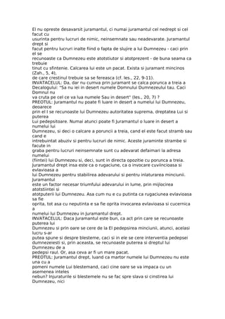 El nu opreste desavarsit juramantul, ci numai juramantul cel nedrept si cel
facut cu
usurinta pentru lucruri de nimic, neinsemnate sau neadevarate. Juramantul
drept si
facut pentru lucruri inalte fiind o fapta de slujire a lui Dumnezeu - caci prin
el se
recunoaste ca Dumnezeu este atotstiutor si atotprezent - de buna seama ca
trebuie
tinut cu sfintenie. Calcarea lui este un pacat. Exista si juramant mincinos
(Zah., 5, 4),
de care crestinul trebuie sa se fereasca (cf. les., 22, 9-11).
INVATACELUL: Da, dar nu cumva prin juramant se calca porunca a treia a
Decalogului: "Sa nu iei in desert numele Domnului Dumnezeului tau. Caci
Domnul nu
va cruta pe cel ce va lua numele Sau in desert" (Ies., 20, 7) ?
PREOTUL: Juramantul nu poate fi luare in desert a numelui lui Dumnezeu,
deoarece
prin el I se recunoaste lui Dumnezeu autoritatea suprema, dreptatea Lui si
puterea
Lui pedepsitoare. Numai atunci poate fi Juramantul o luare in desert a
numelui lui
Dumnezeu, si deci o calcare a poruncii a treia, cand el este facut stramb sau
cand e
intrebuintat abuziv si pentru lucruri de nimic. Aceste juraminte strambe si
facute in
graba pentru lucruri neinsemnate sunt cu adevarat defaimari la adresa
numelui
(fiintei) lui Dumnezeu si, deci, sunt in directa opozitie cu porunca a treia.
Juramantul drept insa este ca o rugaciune, ca o invocare cuviincioasa si
evlavioasa a
lui Dumnezeu pentru stabilirea adevarului si pentru inlaturarea minciunii.
Juramantul
este un factor necesar triumfului adevarului in lume, prin mijlocirea
atotstiintei si
atotputerii lui Dumnezeu. Asa cum nu e cu putinta ca rugaciunea evlavioasa
sa fie
oprita, tot asa cu neputinta e sa fie oprita invocarea evlavioasa si cucernica
a
numelui lui Dumnezeu in Juramantul drept.
INVATACELUL: Daca Juramantul este bun, ca act prin care se recunoaste
puterea lui
Dumnezeu si prin oare se cere de la El pedepsirea minciunii, atunci, acelasi
lucru s-ar
putea spune si despre blesteme, caci si in ele se cere interventia pedepsei
dumnezeiesti si, prin aceasta, se recunoaste puterea si dreptul lui
Dumnezeu de a
pedepsi raul. Or, asa ceva ar fi un mare pacat.
PREOTUL: Juramantul drept, luand ca martor numele lui Dumnezeu nu este
una cu a
pomeni numele Lui blestemand, caci cine oare se va impaca cu un
asemenea inteles
nebun? Injuraturile si blestemele nu se fac spre slava si cinstirea lui
Dumnezeu, nici
 