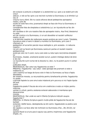 din evlavie si pretuire a dreptatii si a atotstiintei Lui, spre a se stabili prin ele
vreun
adevar, ci ele se fac spre a se necinsti numele lui Dumnezeu si al sfintilor Lui
sau al
vreunui lucru sfant. Ele nu cauta altceva decat pedepsirea aproapelui
nostru, care de
multe ori este fara vina. Juramantul drept se face din frica lui Dumnezeu si
din marea
consideratie fata de dreptatea si atotstiinta Lui, iar injuraturile se fac din
mandrie,
din rautatea si din ura noastra fata de aproapele nostru. Asa fiind, blestemul
nu este
act de cinstire a lui Dumnezeu, ci un act doveditor al rautatii sufletului
nostru, al urii
si al dorintei noastre de razbunare asupra acelora pe care ii uram. Totodata,
injuratura este o luare in desert a numelui lui Dumnezeu, prin care il
chemam ca
pedepsitor al lucrarilor parute noua nedrepte si, prin aceasta - in nebunia
noastra -
noi am voit sa facem pe Dumnezeu oarecum partas al rautatii noastre
pedepsind pe
acela pe care noi il uram, lucru care este cu totul spre necinstirea dreptatii
lui
Dumnezeu. Asadar, analizand aceste lucruri, putem intelege destul de bine
si de clar
ca injuraturile sunt numai de la diavolul si, deci, nu le putem pune in cantar
ca un
judecator drept.
INVATACELUL: Dar votul sau fagaduinta ce este ?
PREOTUL: Fagaduinta - sau votul - este aproape de juramant si este o
indatorire cu
care crestinul se leaga de buna voie in fata lui Dumnezeu sa faca o fapta
deosebita,
de vrednicie morala, ca recunostinta pentru binefacerile primite. Fagaduinta
nu poate
cuprinde faptele la care omul este indatorat prin porunca si nici fapte lipsite
de pret
moral.
Fagaduinta poate fi facuta de orice om credincios si este un mijloc pentru
intarirea
vointei in virtuti, pentru aratarea evlaviei adevarate si inaintarea spre
desavarsirea
morala.
INVATACELUL: Dar unde se vad in Sfanta Scriptura indicatii asupra
fagaduintei ?
PREOTUL: In Sfanta Scriptura gasim multe pilde de fagaduinte facute de
barbati
evlaviosi. Astfel Iacov, desteptandu-se din somn, fagaduieste ca piatra care
i-a servit
de capatai o va face altar de inchinare lui Dumnezeu (Fac., 28, 20-22), iar
sfantul
apostol Pavel si-a tuns parul capului sau pentru implinirea unei fagaduinte
(Fapte, 21,
 