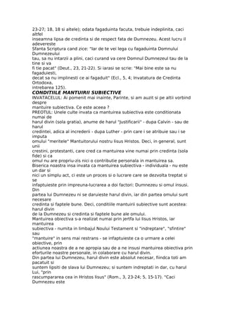 23-27; 18, 18 si altele); odata fagaduinta facuta, trebuie indeplinita, caci
altfel
inseamna lipsa de credinta si de respect fata de Dumnezeu. Acest lucru il
adevereste
Sfanta Scriptura cand zice: "Iar de te vei lega cu fagaduinta Domnului
Dumnezeului
tau, sa nu intarzii a plini, caci curand va cere Domnul Dumnezeul tau de la
tine si va
fi tie pacat" (Deut., 23, 21-22). Si iarasi se scrie: "Mai bine este sa nu
fagaduiesti,
decat sa nu implinesti ce ai fagaduit" (Ecl., 5, 4; Invatatura de Credinta
Ortodoxa,
intrebarea 125).
CONDITIILE MANTUIRII SUBIECTIVE
INVATACELUL: Ai pomenit mai inainte, Parinte, si am auzit si pe altii vorbind
despre
mantuire subiectiva. Ce este aceea ?
PREOTUL: Unele culte invata ca mantuirea subiectiva este conditionata
numai de
harul divin (sola gratia), anume de harul "Justificarii" - dupa Calvin - sau de
harul
credintei, adica al increderii - dupa Luther - prin care i se atribuie sau i se
imputa
omului "meritele" Mantuitorului nostru Iisus Hristos. Deci, in general, sunt
unii
crestini, protestanti, care cred ca mantuirea vine numai prin credinta (sola
fide) si ca
omul nu are propriu-zis nici o contributie personala in mantuirea sa.
Biserica noastra insa invata ca mantuirea subiectiva - individuala - nu este
un dar si
nici un simplu act, ci este un proces si o lucrare care se dezvolta treptat si
se
infaptuieste prin impreuna-lucrarea a doi factori: Dumnezeu si omul insusi.
Din
partea lui Dumnezeu ni se daruieste harul divin, iar din partea omului sunt
necesare
credinta si faptele bune. Deci, conditiile mantuirii subiective sunt acestea:
harul divin
de la Dumnezeu si credinta si faptele bune ale omului.
Mantuirea obiectiva s-a realizat numai prin jertfa lui Iisus Hristos, iar
mantuirea
subiectiva - numita in limbajul Noului Testament si "indreptare", "sfintire"
sau
"mantuire" in sens mai restrans - se infaptuieste ca o urmare a celei
obiective, prin
actiunea noastra de a ne apropia sau de a ne insusi mantuirea obiectiva prin
eforturile noastre personale, in colaborare cu harul divin.
Din partea lui Dumnezeu, harul divin este absolut necesar, fiindca toti am
pacatuit si
suntem lipsiti de slava lui Dumnezeu; si suntem indreptati in dar, cu harul
Lui, "prin
rascumpararea cea in Hristos Iisus" (Rom., 3, 23-24; 5, 15-17). "Caci
Dumnezeu este
 