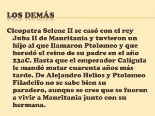 Los demás Cleopatra Selene II se casó con el rey Juba II de Mauritania y tuvieron un hijo al que llamaron Ptolomeo y que heredó el reino de su padre en el año 23aC. Hasta que el emperador Calígula le mandó matar cuarenta años más tarde. De Alejandro Helios y Ptolomeo Filadelfo no se sabe bien su paradero, aunque se cree que se fueron a vivir a Mauritania junto con su hermana.