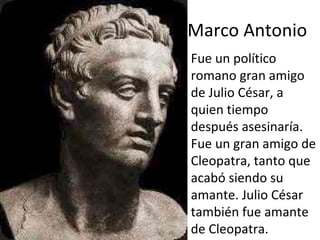 Marco Antonio Fue un político romano gran amigo de Julio César, a quien tiempo después asesinaría. Fue un gran amigo de Cleopatra, tanto que acabó siendo su amante. Julio César también fue amante de Cleopatra.  