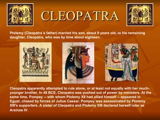 CLEOPATRA Ptolemy (Cleopatra´s father) married his son, about 9 years old, to his remaining daughter, Cleopatra, who was by time about eighteen.  Cleopatra apparently attempted to rule alone, or at least not equally with her much-younger brother. In 48 BCE, Cleopatra was pushed out of power by ministers. At the same time, Pompey -- with whom Ptolemy XII had allied himself -- appeared in Egypt, chased by forces of Julius Caesar. Pompey was assassinated by Ptolemy XIII's supporters. A sister of Cleopatra and Ptolemy XIII declared herself ruler as Arsinoe IV .  