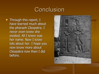 Conclusion Through this report, I have learned much about the pharaoh Cleopatra. I never even knew she existed. All I knew was her name. Now I know lots about her. I hope you now know more about Cleopatra now then I did before. 