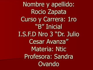Nombre y apellido:
      Rocio Zapata
 Curso y Carrera: 1ro
       “B” Inicial
I.S.F.D Nro 3 “Dr. Julio
     Cesar Avanza”
      Materia: Ntic
   Profesora: Sandra
        Ovando
 