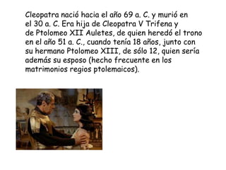 Cleopatra nació hacia el año 69 a. C. y murió en
el 30 a. C. Era hija de Cleopatra V Trifena y
de Ptolomeo XII Auletes, de quien heredó el trono
en el año 51 a. C., cuando tenía 18 años, junto con
su hermano Ptolomeo XIII, de sólo 12, quien sería
además su esposo (hecho frecuente en los
matrimonios regios ptolemaicos).
 