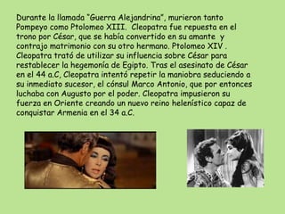 Durante la llamada “Guerra Alejandrina”, murieron tanto
Pompeyo como Ptolomeo XIII. Cleopatra fue repuesta en el
trono por César, que se había convertido en su amante y
contrajo matrimonio con su otro hermano. Ptolomeo XIV .
Cleopatra trató de utilizar su influencia sobre César para
restablecer la hegemonía de Egipto. Tras el asesinato de César
en el 44 a.C, Cleopatra intentó repetir la maniobra seduciendo a
su inmediato sucesor, el cónsul Marco Antonio, que por entonces
luchaba con Augusto por el poder. Cleopatra impusieron su
fuerza en Oriente creando un nuevo reino helenístico capaz de
conquistar Armenia en el 34 a.C.
 