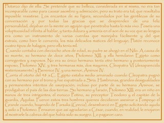 Plutarco dijo de ella: Se pretende que su belleza, considerada en sí misma, no era tan
incomparable como para causar asombro y admiración, pero su trato era tal, que resultaba
imposible resistirse. Los encantos de su figura, secundados por las gentilezas de su
conversación y por todas las gracias que se desprenden de una feliz
personalidad, dejaban en la mente un aguijón que penetraba hasta lo más vivo. Poseía una
voluptuosidad infinita al hablar, y tanta dulzura y armonía en el son de su voz que su lengua
era como un instrumento de varias cuerdas que manejaba fácilmente y del que
extraía, como bien le convenía, los más delicados matices del lenguaje; Platón reconoce
cuatro tipos de halagos, pero ella tenía mil.
 Cuando contaba con dieciocho años de edad, su padre se ahogó en el Nilo. A causa de
su muerte, su hermano de doce años, Ptolomeo XIII, y ella heredaron Egipto como
corregentes y esposos. No era su único hermano: tenía otro hermano y posteriormente
esposo, Ptolomeo XIV, y tres hermanas más, dos mayores, Cleopatra VI (desaparecida
misteriosamente) y Berenice IV, y una menor, Arsinoe IV.
 Corría el otoño del 48 a.C. Egipto estaba medio arruinado cuando Cleopatra pugnó
con su hermano por el trono y fue expatriada a Siria. Hambrunas, grandes desigualdades
y permanentes intentos de usurpación, incluso por parte de su hermana Arsinoe, se
prodigaban el país de las dos tierras. Su hermano y faraón, Ptolomeo XIII, era un niño en
manos de tres intrigantes; el eunuco Potino, su preceptor Teodoro y el capitán de la
guardia, Aquilas. Fueron estos tres hombres quienes decidieron asesinar a Pompeyo el
Grande cuando, huyendo de Farsalia (Grecia), desembarcó en Egipto solicitando ayuda
y asilo a Ptolomeo. Pensaron que así agradarían a César, cuando, en realidad, le enojaron
al mostrarle la cabeza del que había sido su suegro. Lo pagaron caro.
 