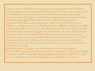 César recibió en Alejandría a la aspirante, la cual se presentó ante él burlando
 la férrea vigilancia que había organizado Aquilas. El cónsul accedió a mediar entre
 los dos hermanos como testamentario del padre de ambos. Roma era desde
 hacía años tutora de Egipto a causa de las deudas astronómicas que arrastraban
 los últimos reyes lágidas. Después de varios conflictos, el ataque de los
 partidarios de Ptolomeo a la ciudad que se saldó con el incendio de la Gran
 Biblioteca, intrigas, ejecuciones y batallas, Ptolomeo XIII murió ahogado en el Nilo,
 como su padre, Arsinoe fue conducida a Roma cargada de cadenas y Cleopatra
quedó como única regente de Egipto, en connivencia con César, aliado y amante
 de la reina. Quizá su entrada triunfal en Roma junto al dictador provocó a los
 republicanos más acérrimos. Esta feliz unión se truncó los idus del 44 a.C. en las
 escaleras del teatro de Pompeyo. César fue asesinado por varios elementos
tradicionalistas y Cleopatra tuvo que huir de Roma con su hijo Cesarión, fruto de
 su relación con César.
Nada más regresó a Egipto, ordenó envenenar a su hermano y esposo
Ptolomeo XIV, evitando así cualquier conato de usurpación. La situación de Egipto
 era penosa: canales de regadío cegados, plagas y hambre por doquier. Poco más
de un año después, otro romano arrogante y necesitado llamó a su puerta.
 