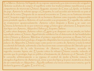 Era Marco Antonio, fiel legado de su esposo asesinado y su más encarecido vengador.
Antonio acababa de romper el equilibrio entre los tradicionalistas republicanos y sus
compañeros de triunvirato Octavio Augusto, sucesor de César, y Lépido, un hombre
de paja. Antonio le solicitó apoyo a Cleopatra, la cual accedió aún teniendo su país al
borde de la ruina. Después de un sensual encuentro en Tarso, en su fastuoso trirreme
real, Cleopatra exigió la ejecución de su hermana Arsinoe como requisito indispensable
para prestarle ayuda a Antonio, el cual accedió a su propuesta. En aquella cita, ambos
se enamoraron apasionadamente. Antonio volvió después a Roma y se casó con
Octavia, la hermana de su por entonces amigo y futuro gran adversario. Cleopatra tuvo
dos hijos con Antonio, Alejandro Helios y Cleopatra Selene.
Cuatro años después, Antonio volvió a Egipto y se desposó con su amada, sin haber
repudiado antes a Octavia. Aquel tórrido adulterio fue el detonante de las hostilidades
entre Octavio y Antonio. Mientras el primero soportaba penurias en Roma, fiel a su
política de austeridad y trabajo, el segundo dilapidaba los recursos del Imperio desde su
palacio de Alejandría. Octavio supo como poner en contra de Antonio a toda la mitad
occidental del estado, sobretodo a las facciones más conservadoras del Senado que se
escandalizaban de la vida licenciosa de Antonio y Cleopatra, acusada de
regicidio, incesto, lujuria, etc. El punto crítico lo rebasó Octavio cuando, violando el
secreto que lo protegía, leyó en público el testamento de Antonio en el Senado. El él
le concedía arbitrariamente a su esposa el control de medio Oriente romano, le
otorgaba el gobierno de Armenia y Cirene a sus dos hijos y, lo peor, mostraba su deseo
de ser enterrado en Alejandría… Aquello soflamó a la rancia aristocracia romana, que le
declaró la guerra a Egipto. Era el 32 a.C.
 