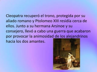 Cleopatra recuperó el trono, protegida por su
aliado romano y Ptolomeo XIII residía cerca de
ellos. Junto a su hermana Arsinoe y su
consejero, llevó a cabo una guerra que acabaron
por provocar la animosidad de los alejandrinos
hacia los dos amantes.
 