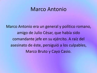 Marco Antonio

Marco Antonio era un general y político romano,
     amigo de Julio César, que había sido
  comandante jefe en su ejército. A raíz del
 asesinato de éste, persiguió a los culpables,
          Marco Bruto y Cayo Casio.
 