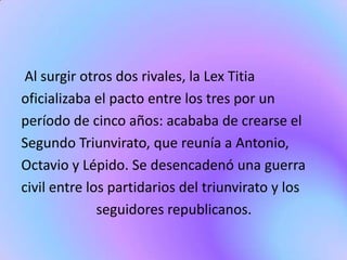 Al surgir otros dos rivales, la Lex Titia
oficializaba el pacto entre los tres por un
período de cinco años: acababa de crearse el
Segundo Triunvirato, que reunía a Antonio,
Octavio y Lépido. Se desencadenó una guerra
civil entre los partidarios del triunvirato y los
              seguidores republicanos.
 