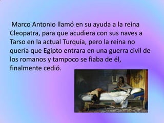Marco Antonio llamó en su ayuda a la reina
Cleopatra, para que acudiera con sus naves a
Tarso en la actual Turquía, pero la reina no
quería que Egipto entrara en una guerra civil de
los romanos y tampoco se fiaba de él,
finalmente cedió.
 